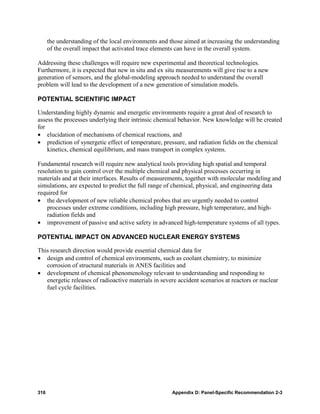 the understanding of the local environments and those aimed at increasing the understanding
      of the overall impact that activated trace elements can have in the overall system.

Addressing these challenges will require new experimental and theoretical technologies.
Furthermore, it is expected that new in situ and ex situ measurements will give rise to a new
generation of sensors, and the global-modeling approach needed to understand the overall
problem will lead to the development of a new generation of simulation models.

POTENTIAL SCIENTIFIC IMPACT

Understanding highly dynamic and energetic environments require a great deal of research to
assess the processes underlying their intrinsic chemical behavior. New knowledge will be created
for
• elucidation of mechanisms of chemical reactions, and
• prediction of synergetic effect of temperature, pressure, and radiation fields on the chemical
    kinetics, chemical equilibrium, and mass transport in complex systems.

Fundamental research will require new analytical tools providing high spatial and temporal
resolution to gain control over the multiple chemical and physical processes occurring in
materials and at their interfaces. Results of measurements, together with molecular modeling and
simulations, are expected to predict the full range of chemical, physical, and engineering data
required for
• the development of new reliable chemical probes that are urgently needed to control
    processes under extreme conditions, including high pressure, high temperature, and high-
    radiation fields and
• improvement of passive and active safety in advanced high-temperature systems of all types.

POTENTIAL IMPACT ON ADVANCED NUCLEAR ENERGY SYSTEMS

This research direction would provide essential chemical data for
• design and control of chemical environments, such as coolant chemistry, to minimize
   corrosion of structural materials in ANES facilities and
• development of chemical phenomenology relevant to understanding and responding to
   energetic releases of radioactive materials in severe accident scenarios at reactors or nuclear
   fuel cycle facilities.




316                                                   Appendix D: Panel-Specific Recommendation 2-3
 