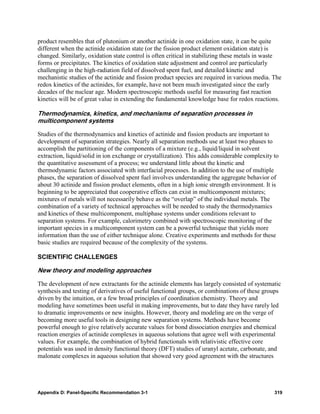 product resembles that of plutonium or another actinide in one oxidation state, it can be quite
different when the actinide oxidation state (or the fission product element oxidation state) is
changed. Similarly, oxidation state control is often critical in stabilizing these metals in waste
forms or precipitates. The kinetics of oxidation state adjustment and control are particularly
challenging in the high-radiation field of dissolved spent fuel, and detailed kinetic and
mechanistic studies of the actinide and fission product species are required in various media. The
redox kinetics of the actinides, for example, have not been much investigated since the early
decades of the nuclear age. Modern spectroscopic methods useful for measuring fast reaction
kinetics will be of great value in extending the fundamental knowledge base for redox reactions.

Thermodynamics, kinetics, and mechanisms of separation processes in
multicomponent systems

Studies of the thermodynamics and kinetics of actinide and fission products are important to
development of separation strategies. Nearly all separation methods use at least two phases to
accomplish the partitioning of the components of a mixture (e.g., liquid/liquid in solvent
extraction, liquid/solid in ion exchange or crystallization). This adds considerable complexity to
the quantitative assessment of a process; we understand little about the kinetic and
thermodynamic factors associated with interfacial processes. In addition to the use of multiple
phases, the separation of dissolved spent fuel involves understanding the aggregate behavior of
about 30 actinide and fission product elements, often in a high ionic strength environment. It is
beginning to be appreciated that cooperative effects can exist in multicomponent mixtures;
mixtures of metals will not necessarily behave as the “overlap” of the individual metals. The
combination of a variety of technical approaches will be needed to study the thermodynamics
and kinetics of these multicomponent, multiphase systems under conditions relevant to
separation systems. For example, calorimetry combined with spectroscopic monitoring of the
important species in a multicomponent system can be a powerful technique that yields more
information than the use of either technique alone. Creative experiments and methods for these
basic studies are required because of the complexity of the systems.

SCIENTIFIC CHALLENGES

New theory and modeling approaches

The development of new extractants for the actinide elements has largely consisted of systematic
synthesis and testing of derivatives of useful functional groups, or combinations of these groups
driven by the intuition, or a few broad principles of coordination chemistry. Theory and
modeling have sometimes been useful in making improvements, but to date they have rarely led
to dramatic improvements or new insights. However, theory and modeling are on the verge of
becoming more useful tools in designing new separation systems. Methods have become
powerful enough to give relatively accurate values for bond dissociation energies and chemical
reaction energies of actinide complexes in aqueous solutions that agree well with experimental
values. For example, the combination of hybrid functionals with relativistic effective core
potentials was used in density functional theory (DFT) studies of uranyl acetate, carbonate, and
malonate complexes in aqueous solution that showed very good agreement with the structures




Appendix D: Panel-Specific Recommendation 3-1                                                   319
 