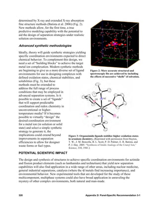 determined by X-ray and extended X-ray absorption
fine structure methods (Batista et al. 2006) (Fig. 2).
New methods allow, for the first time, a true
predictive modeling capability with the potential to
aid the design of separation strategies under realistic
solution environments.

Advanced synthetic methodologies

Ideally, theory will guide synthetic strategies yielding
specific coordination environments expected to direct
chemical behavior. To complement this design, we
need a set of “building blocks” to achieve the target
metal ion complexation. Modern synthetic methods
are beginning to give us a more diverse set of ligand         Figure 2: More accurate structural and
environments for use in designing complexes with              spectroscopic fits are achieved by including
defined oxidation states, chemical stabilities, and           the effects of successive “shells” of solvation.
solubilities (Fig. 3), but these
methods must be extended to
address the full range of process
conditions that may be employed in
advanced separation systems. Is it
possible to create a set of “ligands”
that will support predictable
coordination and redox chemistry in
unconventional or higher-
temperature media? If it becomes
possible to virtually “design” the
desired coordination environment
for a metal ion (in solution or solid
state) and select a simple synthetic
strategy to generate it, the
implications could extend beyond          Figure 3: Organoimido ligands stabilize higher oxidation states
improvements in separation                in uranium chemistry. (Reprinted with permission from Hayton,
efficiencies to allow for designer        T. W., J. M. Boncella, B. L. Scott, P. D. Palmer, E. R. Batista, and
waste forms or fuel types.                P. J. Hay. 2005. “Synthesis of Imido Analogs of the Uranyl Ion,”
                                             Science, 310, 1941.)

POTENTIAL SCIENTIFIC IMPACT

The design and synthesis of structures to achieve specific coordination environments for actinide
and fission product elements (such as lanthanides and technetium) that yield new separation
capabilities will also find application in a wide range of other areas, including nuclear medicine,
general industrial separations, catalysis (where the 4f metals find increasing importance), and
environmental behavior. New experimental tools that are developed for the study of these
multicomponent, multiphase systems could also have broad application in unraveling the
mystery of other complex environments, both natural and man-made.



320                                                          Appendix D: Panel-Specific Recommendation 3-1
 