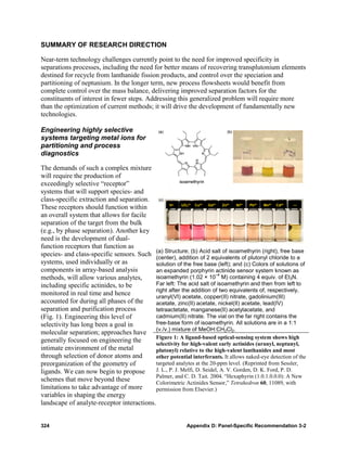 SUMMARY OF RESEARCH DIRECTION

Near-term technology challenges currently point to the need for improved specificity in
separations processes, including the need for better means of recovering transplutonium elements
destined for recycle from lanthanide fission products, and control over the speciation and
partitioning of neptunium. In the longer term, new process flowsheets would benefit from
complete control over the mass balance, delivering improved separation factors for the
constituents of interest in fewer steps. Addressing this generalized problem will require more
than the optimization of current methods; it will drive the development of fundamentally new
technologies.

Engineering highly selective
systems targeting metal ions for
partitioning and process
diagnostics

The demands of such a complex mixture
will require the production of
exceedingly selective “receptor”
systems that will support species- and
class-specific extraction and separation.
These receptors should function within
an overall system that allows for facile
separation of the target from the bulk
(e.g., by phase separation). Another key
need is the development of dual-
function receptors that function as
species- and class-specific sensors. Such (a) Structure; (b) Acid equivalents of plutonyl chloride to a
                                            (center), addition of 2
                                                                       salt of isoamethyrin (right), free base
systems, used individually or as            solution of the free base (left); and (c) Colors of solutions of
components in array-based analysis          an expanded porphyrin actinide sensor system known as
                                                                        –4
methods, will allow various analytes,       isoamethyrin (1.02 × 10 M) containing 4 equiv. of Et3N.
including specific actinides, to be         Far left: The acid salt of isoamethyrin and then from left to
                                            right after the addition of two equivalents of, respectively,
monitored in real time and hence            uranyl(VI) acetate, copper(II) nitrate, gadolinium(III)
accounted for during all phases of the      acetate, zinc(II) acetate, nickel(II) acetate, lead(IV)
separation and purification process         tetraactetate, manganese(II) acetylacetate, and
(Fig. 1). Engineering this level of         cadmium(II) nitrate. The vial on the far right contains the
selectivity has long been a goal in         free-base form of isoamethyrin. All solutions are in a 1:1
molecular separation; approaches have (v./v.) mixture of MeOH:CH2Cl2.
                                            Figure 1: A ligand-based optical-sensing system shows high
generally focused on engineering the        selectivity for high-valent early actinides (uranyl, neptunyl,
intimate environment of the metal           plutonyl) relative to the high-valent lanthanides and most
through selection of donor atoms and        other potential interferants. It allows naked-eye detection of the
preorganization of the geometry of          targeted analytes at the 20-ppm level. (Reprinted from Sessler,
ligands. We can now begin to propose        J. L., P. J. Melfi, D. Seidel, A. V. Gorden, D. K. Ford, P. D.
                                            Palmer, and C. D. Tait. 2004. “Hexaphyrin (1.0.1.0.0.0): A New
schemes that move beyond these              Colorimetric Actinides Sensor,” Tetrahedron 60, 11089, with
limitations to take advantage of more       permission from Elsevier.)
variables in shaping the energy
landscape of analyte-receptor interactions.


324                                                         Appendix D: Panel-Specific Recommendation 3-2
 
