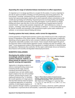 Expanding the range of selection/release mechanisms to effect separations

As important as it is to design specificity in a receptor for the analyte, it is just as important to
provide for rapid reversibility in binding, for both partitioning and sensing applications. The
conventional “switching” mechanism for the current generation of separation processes in
nuclear fuel reprocessing largely employs pH or anion (especially nitrate) concentration as the
variable driving binding and unbinding. Sequential processes involving loading and stripping
steps at different acidities necessitate extra steps and reagents. It will be attractive to design
binding and release steps that allow for the on/off sequestering of targeted species based on
external stimuli—such as redox potential, temperature, pH—and irradiation at a variety of
energies—including visible ultraviolet, near-infrared, or radiolysis—as well as those that involve
the specific assembly and reassembly of the generalized receptor system under conditions of
substrate- or environment-induced binding and release.

Creating systems that resist, tolerate, and/or correct for degradation

Current generations of liquid-liquid extraction systems enjoy limited recycle of the complexants
because of degradation of the organic ligands. Although progress has been made in empirically
identifying extraction agents that are more resistant to radiolysis and hydrolysis, these processes
still generate undesirable secondary waste streams. Future research should support the goal of
devising more robust or fault-tolerant separation systems, including ones that can undergo “self-
repair” via pre-programmed synthesis following partial or complete radiolytic or chemical-based
decomposition. Mechanisms that could allow for this repair could include, but are not limited to,
those based on self-assembly and degradant-induced polymerization.

SCIENTIFIC CHALLENGES

Developing the ability to design
exceedingly selective receptor
systems (molecule, material, or
phase based) for species- or class-
specific sensing and separation

Approaches to designing receptors in
selective metal partitioning systems must
extend beyond the range currently
considered and should include, in a
conceptual sense, not only soluble metal-
ligand complexes but also self-assembled
receptors, polymer-based systems, and
engineered materials (Fig. 2). Similarly,    Figure 2: Hierarchical synthesis of nanostructured
                                             sorbents: enhanced mass transport, increased selectivities,
the overall separation of a target species   and multiple functionalities. (Data obtained from Dai, S.
from the bulk material cannot be limited     2001. Chem. Eruo. 7, 755; Zhang, Z. T., and S. Dai. 2001.
to traditional approaches of controlling     J. Am. Chem. Soc. 123, 9204; Dai, S. et al. 2000. J. Am. Chem.
solubility of metal-ligand complexes or      Soc. 122, 992.)
phase separation through volatility or precipitation. For instance, selectivity could be enhanced
by temperature- or pressure-driven self-assembly. A particularly important goal would be to


Appendix D: Panel-Specific Recommendation 3-2                                                           325
 