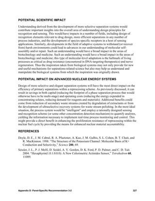 POTENTIAL SCIENTIFIC IMPACT

Understanding derived from the development of more selective separation systems would
contribute important insights into the overall area of understanding design principles for
recognition and sensing. This would have impacts in a number of fields, including design of
recognition elements relevant to drug design, more efficient separations in any number of
process industries, and the development of species-specific receptors in a host of sensing
applications. Similarly, developments in the field of adaptive systems to withstand (or recover
from) harsh environments could lead to advances in our understanding of molecular self-
assembly and/or repair. Such an understanding would have a broad impact in the areas of
biotechnology and medicine. Such an understanding would have a broad impact in the areas of
biotechnology and medicine; this type of molecular-level adaptation is the hallmark of living
processes as critical as drug resistance (encountered in DNA-targeting therapeutics) and nerve
regeneration. Thus the inspiration taken from biological systems may not only provide for new
and useful mechanisms for separations-related science but also may help us understand and
manipulate the biological systems from which the inspiration was originally drawn.

POTENTIAL IMPACT ON ADVANCED NUCLEAR ENERGY SYSTEMS

Design of more selective and elegant separation systems will have the most direct impact on the
efficiency of primary separations within a reprocessing scheme. As previously discussed, it can
result in savings in both capital (reducing the footprint of a phase separation process that would
otherwise have to be multi-stage) and operating costs (reducing the energy expended in
concentrating solutes, reducing demand for reagents and materials). Additional benefits could
come from reduction of secondary waste streams created by degradation of extractants or from
the development of ultraselective recovery systems for waste stream polishing. In the most ideal
situation, the process system would be “intelligent” and employ a rationally designed sensing
and recognition scheme (or some other concentration detection mechanism) to quantify analytes,
yielding the information necessary to implement real-time process monitoring and control. This
might provide a direct benefit in enhancing the proliferation resistance of reprocessing within the
nuclear fuel cycle by providing the means for enhanced nuclear material accountability.

REFERENCES

Doyle, D. E., J. M. Cabral, R. A. Pfuetzner, A. Kuo, J. M. Gulbis, S. L. Cohen, B. T. Chait, and
   R. MacKinnon. 1998. “The Structure of the Potassium Channel: Molecular Basis of K+
   Conduction and Selectivity,” Science 280, 69.
Sessler, J. L., P. J. Melfi, D. Seidel, A. V. Gorden, D. K. Ford, P. D. Palmer, and C. D. Tait.
   2004. “Hexaphyrin(1.0.1.0.0.0): A New Colorimetric Actinides Sensor,” Tetrahedron 60,
   11089.




Appendix D: Panel-Specific Recommendation 3-2                                                     327
 