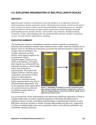 3-3: EXPLOITING ORGANIZATION AT MULTIPLE LENGTH SCALES

ABSTRACT

Supramolecular chemistry in bulk phases and at the interfaces is an important, but poorly
understood aspect of many separation systems. Characterization of nano- and mesoscale species
in the systems can lead to a better control and predictability of separation processes. Interface
characterization is the keystone for improvement of separation systems through a thorough
understanding of mass transfer, kinetics, self-assembly, and, ultimately, through modeling.
Eventually, a better understanding of the role of self-assembly and mass transfer in separation
systems will yield realistic and predictive modeling.

EXECUTIVE SUMMARY

The fundamental chemistry of multiphase separation systems is typically investigated by
separation and coordination chemists under conditions close to ideal. Under the conditions met in
practice, however, the behavior of the species involved in the chemical reactions is much more
complex and not well known. For
example, metal ions can form
clusters, metal-ligand complexes can
be polynuclear, hybrid
inorganic/organic complexes may
collect at the interface, and organic
phase ligands may self-assemble into
organized structures at various length
scales, from molecular to
supramolecular. The result of this
complex behavior is that the nature,
composition, and structure of these
species are often unknown.
Furthermore, interaction among
highly organized species may lead to
detrimental phase phenomena, such
as, the separation of the organic phase
of a solvent extraction system into     Figure 1: Third-phase formation in a solvent extraction system
                                        upon changes in solute concentration or temperature is shown at
two different organic phases, as        right; the original biphasic system from which the middle, brown
illustrated in Fig. 1.                  phase forms is shown at left.

It is envisioned that a better understanding of the phenomena underlying organization in fluids at
multiple length scales can lead to significant progresses in the design and deployment of
separation systems. For this, a description and knowledge of supramolecular chemistry in both
bulk phases and at the interfaces is needed. Through understanding and discovery, organization
of solutes at multiple length scales can be exploited to achieve more efficient, predictable, and
controllable separation processes.




Appendix D: Panel-Specific Recommendation 3-3                                                       329
 