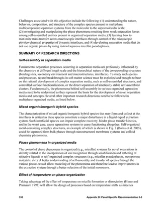 Challenges associated with this objective include the following: (1) understanding the nature,
behavior, composition, and structure of the complex species present in multiphase,
multicomponent separation systems from the molecular to the supramolecular scale;
(2) investigating and manipulating the phase phenomena resulting from weak interaction forces
among self-assembled entities present in organized separation media; (3) learning how to
maximize mass transfer across macroscopic interfaces through control of the microscopic
physico-chemical properties of dynamic interfaces; and (4) developing separation media that do
not use organic phases by using instead aqueous micellar pseudophases.

SUMMARY OF RESEARCH DIRECTIONS

Self-assembly in separation media

Fundamental separation processes occurring in separation media are profoundly influenced by
the chemistry at different length scale and the hierarchical nature of the corresponding structures
(binding sites, secondary environment and macrostructures, interfaces). To study such species
and processes, recent breakthroughs in soft matter science must be exploited and brought to bear
on the rational development of complex separation media, such as self-assembled structures, and
controlled surface functionalization, or the direct separation of kinetically stable self-assembled
clusters. Fundamentally, the phenomena behind self-assembly in various organized separation
media need to be understood as they represent the basis for the development of novel separation
media and concepts. Several other important research directions need to be followed in
multiphase organized media, as listed below.

Mixed organic/inorganic hybrid species

The characterization of mixed organic/inorganic hybrid species that may form and collect at the
interfaces is critical as these species constitute a major disturbance in a liquid-liquid extraction
system. Such interfacial species can impair complete recovery, hinder phase transfer kinetics,
and in the worst case, cause separations systems to cease functioning altogether. Self-organized
metal-containing complex structures, an example of which is shown in Fig. 2 (Burns et al. 2005),
could be separated from bulk phases through nanostructured membrane systems and colloid
chemistry phenomena.

Phase phenomena in organized media

The control of phase phenomena in organized (e.g., micellar) systems for novel separations is
directly related to the incorporation of ion recognition through solubilization and tethering of
selective ligands in self-organized complex structures (e.g., micellar pseudophases, mesoporous
materials, etc.). A better understanding of self-assembly and transfer of species through the
various phases would allow modeling of the phenomena and therefore lead to improvements in
the extraction system through a better selection of the initial monomers.

Effect of temperature on phase organization

Taking advantage of the effect of temperature on micelle formation or dissociation (Hinze and
Pramauro 1993) will allow the design of processes based on temperature shifts as micelles


330                                                    Appendix D: Panel-Specific Recommendation 3-3
 