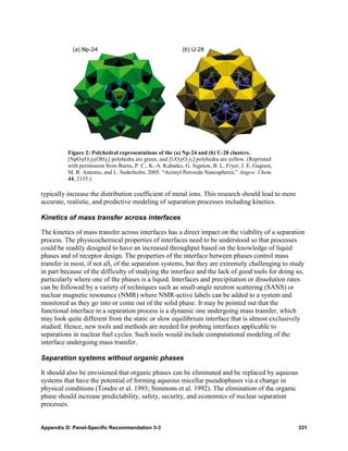 Figure 2: Polyhedral representations of the (a) Np-24 and (b) U-28 clusters.
          [NpO2(O2)2(OH)2] polyhedra are green, and [UO2(O2)3] polyhedra are yellow. (Reprinted
          with permission from Burns, P. C., K.-A. Kubatko, G. Sigmon, B. L. Fryer, J. E. Gagnon,
          M. R. Antonio, and L. Soderholm. 2005. “Actinyl Peroxide Nanospheres,” Angew. Chem.
          44, 2135.)

typically increase the distribution coefficient of metal ions. This research should lead to more
accurate, realistic, and predictive modeling of separation processes including kinetics.

Kinetics of mass transfer across interfaces

The kinetics of mass transfer across interfaces has a direct impact on the viability of a separation
process. The physicochemical properties of interfaces need to be understood so that processes
could be readily designed to have an increased throughput based on the knowledge of liquid
phases and of receptor design. The properties of the interface between phases control mass
transfer in most, if not all, of the separation systems, but they are extremely challenging to study
in part because of the difficulty of studying the interface and the lack of good tools for doing so,
particularly where one of the phases is a liquid. Interfaces and precipitation or dissolution rates
can be followed by a variety of techniques such as small-angle neutron scattering (SANS) or
nuclear magnetic resonance (NMR) where NMR-active labels can be added to a system and
monitored as they go into or come out of the solid phase. It may be pointed out that the
functional interface in a separation process is a dynamic one undergoing mass transfer, which
may look quite different from the static or slow equilibrium interface that is almost exclusively
studied. Hence, new tools and methods are needed for probing interfaces applicable to
separations in nuclear fuel cycles. Such tools would include computational modeling of the
interface undergoing mass transfer.

Separation systems without organic phases

It should also be envisioned that organic phases can be eliminated and be replaced by aqueous
systems that have the potential of forming aqueous micellar pseudophases via a change in
physical conditions (Tondre et al. 1993; Simmons et al. 1992). The elimination of the organic
phase should increase predictability, safety, security, and economics of nuclear separation
processes.


Appendix D: Panel-Specific Recommendation 3-3                                                       331
 
