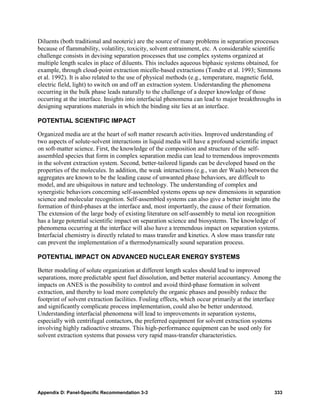 Diluents (both traditional and neoteric) are the source of many problems in separation processes
because of flammability, volatility, toxicity, solvent entrainment, etc. A considerable scientific
challenge consists in devising separation processes that use complex systems organized at
multiple length scales in place of diluents. This includes aqueous biphasic systems obtained, for
example, through cloud-point extraction micelle-based extractions (Tondre et al. 1993; Simmons
et al. 1992). It is also related to the use of physical methods (e.g., temperature, magnetic field,
electric field, light) to switch on and off an extraction system. Understanding the phenomena
occurring in the bulk phase leads naturally to the challenge of a deeper knowledge of those
occurring at the interface. Insights into interfacial phenomena can lead to major breakthroughs in
designing separations materials in which the binding site lies at an interface.

POTENTIAL SCIENTIFIC IMPACT

Organized media are at the heart of soft matter research activities. Improved understanding of
two aspects of solute-solvent interactions in liquid media will have a profound scientific impact
on soft-matter science. First, the knowledge of the composition and structure of the self-
assembled species that form in complex separation media can lead to tremendous improvements
in the solvent extraction system. Second, better-tailored ligands can be developed based on the
properties of the molecules. In addition, the weak interactions (e.g., van der Waals) between the
aggregates are known to be the leading cause of unwanted phase behaviors, are difficult to
model, and are ubiquitous in nature and technology. The understanding of complex and
synergistic behaviors concerning self-assembled systems opens up new dimensions in separation
science and molecular recognition. Self-assembled systems can also give a better insight into the
formation of third-phases at the interface and, most importantly, the cause of their formation.
The extension of the large body of existing literature on self-assembly to metal ion recognition
has a large potential scientific impact on separation science and biosystems. The knowledge of
phenomena occurring at the interface will also have a tremendous impact on separation systems.
Interfacial chemistry is directly related to mass transfer and kinetics. A slow mass transfer rate
can prevent the implementation of a thermodynamically sound separation process.

POTENTIAL IMPACT ON ADVANCED NUCLEAR ENERGY SYSTEMS

Better modeling of solute organization at different length scales should lead to improved
separations, more predictable spent fuel dissolution, and better material accountancy. Among the
impacts on ANES is the possibility to control and avoid third-phase formation in solvent
extraction, and thereby to load more completely the organic phases and possibly reduce the
footprint of solvent extraction facilities. Fouling effects, which occur primarily at the interface
and significantly complicate process implementation, could also be better understood.
Understanding interfacial phenomena will lead to improvements in separation systems,
especially with centrifugal contactors, the preferred equipment for solvent extraction systems
involving highly radioactive streams. This high-performance equipment can be used only for
solvent extraction systems that possess very rapid mass-transfer characteristics.




Appendix D: Panel-Specific Recommendation 3-3                                                   333
 