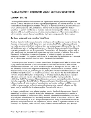PANEL 2 REPORT: CHEMISTRY UNDER EXTREME CONDITIONS

CURRENT STATUS

The new generation of advanced reactors will supersede the present generation of light water
reactors (LWRs). While the LWRs have a good operating record, if a number of factors had been
addressed earlier and operations had been “designed-in” before construction, those reactors could
have been more reliable, safer, and operated at lower costs. Like existing LWRs, the new
generation of reactors will depend on chemical processes operating under extreme conditions of
radiation fields and variables, such as pH, temperature, and pressure. These extreme conditions
will occur in the reactors themselves and in the fuel reprocessing cycles for those reactors.

Surfaces under extreme chemical conditions

A critical factor for performance of material interfaces in advanced nuclear energy systems is the
chemical environment in which the surfaces must function. For LWRs, we have considerable
knowledge about the critical fuel-coolant surfaces and heat exchangers. Closure of the fuel cycle
will lead to new types of surfaces and new types of chemical changes, some of which will occur
over years or decades, not just days or months. These surfaces will face molten sodium, lead, or
other metals, or a gas, always at high temperature and in the presence of radiation. This surface
chemistry is likely to lead to unexpected transport of radioactive species (see sidebar on
radioactive transport). An important goal should be to understand the pertinent surface chemistry
and its effects on the materials involved from a fundamental point of view.

Corrosion of structural materials. Lessons learned in the development of LWRs include the need
to pay considerable attention to the corrosion of structural materials in contact with coolants
under extreme conditions. Thus, in the initial development of boiling water reactors (BWRs), it
was apparently assumed that the plant would simply be conventional with a different “burner”
(nuclear instead of coal, oil, or natural gas) and, hence, that conventional materials could be used
in the heat transport circuits. The result was disastrous. Thus, the role that the electrochemical
corrosion potential (ECP) plays in the cracking of structural materials, like stainless steels (see
sidebar on corrosion), was not anticipated, nor was the role of the radiolysis of water in
establishing the ECP appreciated. The resulting stress corrosion cracking of sensitized stainless
steels has plagued the fleet of BWRs for 30 years and has cost the utilities and consumers tens of
billions of dollars. It is the opinion of many that this, and similar, problems could have been
avoided by an appropriate up-front investment in characterizing materials behavior, and this
lesson must be heeded in the development of the Generation-IV reactors.

In the past, materials have been selected based on whether the chemical environment they will
operate in is oxidizing or reducing. Knowledge about surface chemistry has been captured in
semiempirical models of limited applicability, although considerable advances have been made
in recent years in deterministically predicting corrosion damage in the coolant circuits of LWRs.
While surface chemistry is, in fact, a large and vigorous field, many of the available studies are
performed in high vacuum or at low temperatures, and the effects of high radiation fields on the
chemistry, and therefore, on the surfaces, are not understood in a fundamental way. If surface



Panel 2 Report: Chemistry under Extreme Conditions                                                19
 