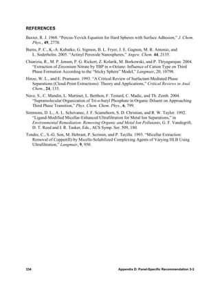 REFERENCES

Baxter, R. J. 1968. “Percus-Yevick Equation for Hard Spheres with Surface Adhesion,” J. Chem.
   Phys., 49, 2770.
Burns, P. C., K.-A. Kubatko, G. Sigmon, B. L. Fryer, J. E. Gagnon, M. R. Antonio, and
   L. Soderholm. 2005. “Actinyl Peroxide Nanospheres,” Angew. Chem. 44, 2135.
Chiarizia, R., M. P. Jensen, P. G. Rickert, Z. Kolarik, M. Borkowski, and P. Thiyagarajan. 2004.
   “Extraction of Zirconium Nitrate by TBP in n-Octane: Influence of Cation Type on Third
   Phase Formation According to the “Sticky Sphere” Model,” Langmuir, 20, 10798.
Hinze, W. L., and E. Pramauro. 1993. “A Critical Review of Surfactant-Mediated Phase
   Separations (Cloud-Point Extractions): Theory and Applications,” Critical Reviews in Anal.
   Chem., 24, 133.
Nave, S., C. Mandin, L. Martinet, L. Berthon, F. Testard, C. Madic, and Th. Zemb. 2004.
   “Supramolecular Organization of Tri-n-butyl Phosphate in Organic Diluent on Approaching
   Third Phase Transition,” Phys. Chem. Chem. Phys., 6, 799.
Simmons, D. L., A. L. Schovanec, J. F. Scamehorn, S. D. Christian, and R. W. Taylor. 1992.
   “Ligand-Modified Micellar-Enhanced Ultrafiltration for Metal Ion Separations,” in
   Environmental Remediation. Removing Organic and Metal Ion Pollutants, G. F. Vandegrift,
   D. T. Reed and I. R. Tasker, Eds., ACS Symp. Ser. 509, 180.
Tondre, C., S.-G. Son, M. Hebrant, P. Scrimin, and P. Tecilla. 1993. “Micellar Extraction:
   Removal of Copper(II) by Micelle-Solubilized Complexing Agents of Varying HLB Using
   Ultrafiltration,” Langmuir, 9, 950.




334                                                  Appendix D: Panel-Specific Recommendation 3-3
 