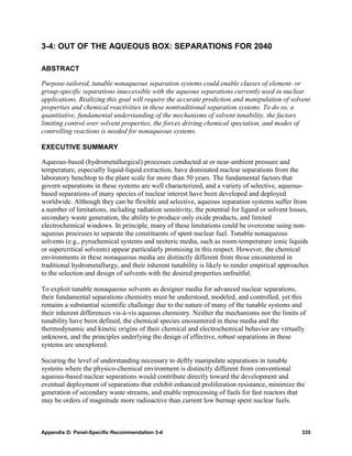 3-4: OUT OF THE AQUEOUS BOX: SEPARATIONS FOR 2040

ABSTRACT

Purpose-tailored, tunable nonaqueous separation systems could enable classes of element- or
group-specific separations inaccessible with the aqueous separations currently used in nuclear
applications. Realizing this goal will require the accurate prediction and manipulation of solvent
properties and chemical reactivities in these nontraditional separation systems. To do so, a
quantitative, fundamental understanding of the mechanisms of solvent tunability, the factors
limiting control over solvent properties, the forces driving chemical speciation, and modes of
controlling reactions is needed for nonaqueous systems.

EXECUTIVE SUMMARY

Aqueous-based (hydrometallurgical) processes conducted at or near-ambient pressure and
temperature, especially liquid-liquid extraction, have dominated nuclear separations from the
laboratory benchtop to the plant scale for more than 50 years. The fundamental factors that
govern separations in these systems are well characterized, and a variety of selective, aqueous-
based separations of many species of nuclear interest have been developed and deployed
worldwide. Although they can be flexible and selective, aqueous separation systems suffer from
a number of limitations, including radiation sensitivity, the potential for ligand or solvent losses,
secondary waste generation, the ability to produce only oxide products, and limited
electrochemical windows. In principle, many of these limitations could be overcome using non-
aqueous processes to separate the constituents of spent nuclear fuel. Tunable nonaqueous
solvents (e.g., pyrochemical systems and neoteric media, such as room-temperature ionic liquids
or supercritical solvents) appear particularly promising in this respect. However, the chemical
environments in these nonaqueous media are distinctly different from those encountered in
traditional hydrometallurgy, and their inherent tunability is likely to render empirical approaches
to the selection and design of solvents with the desired properties unfruitful.

To exploit tunable nonaqueous solvents as designer media for advanced nuclear separations,
their fundamental separations chemistry must be understood, modeled, and controlled, yet this
remains a substantial scientific challenge due to the nature of many of the tunable systems and
their inherent differences vis-à-vis aqueous chemistry. Neither the mechanisms nor the limits of
tunability have been defined, the chemical species encountered in these media and the
thermodynamic and kinetic origins of their chemical and electrochemical behavior are virtually
unknown, and the principles underlying the design of effective, robust separations in these
systems are unexplored.

Securing the level of understanding necessary to deftly manipulate separations in tunable
systems where the physico-chemical environment is distinctly different from conventional
aqueous-based nuclear separations would contribute directly toward the development and
eventual deployment of separations that exhibit enhanced proliferation resistance, minimize the
generation of secondary waste streams, and enable reprocessing of fuels for fast reactors that
may be orders of magnitude more radioactive than current low burnup spent nuclear fuels.



Appendix D: Panel-Specific Recommendation 3-4                                                     335
 