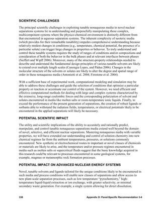 SCIENTIFIC CHALLENGES

The principal scientific challenges in exploiting tunable nonaqueous media in novel nuclear
separations systems lie in understanding and purposefully manipulating these complex,
multicomponent systems where the physico-chemical environment is distinctly different from
that encountered in aqueous separation systems. The inherent complexity of neoteric media
(which provides for their remarkable tunability) impedes comprehensive understanding because
relatively modest changes in conditions (e.g., temperature, chemical potential, the presence of a
particular solute) can trigger large changes in properties or behavior. To truly understand and
control these tunable systems requires the study of ranges of conditions and/or compositions and
consideration of both the behavior in the bulk phases and at relevant interfaces between phases
(Sieffert and Wipff 2006). Moreover, many of the structure-property relationships needed to
describe and understand the fundamental design principles of various tunable solvents are likely
to extend over multiple length scales (Canongia Lopes, and Pádua 2006). Changes in the
molecular structure of the solvents or solutes are likely to alter the degree and spatial range of
order in these nonaqueous media (Antonietti et al. 2004; Firestone et al. 2004).

With a sufficient base of experimental work, computational modeling and simulation may be
able to address these challenges and guide the selection of conditions that optimize a particular
property or reaction or accentuate our control of the system. However, we need efficient and
effective computational methods for dealing with large and complex systems characterized by
the extensive, long-range coulombic forces and the corresponding polarization of solvent and
solutes encountered in media like molten salts or room-temperature ionic liquids. Finally, to
exceed the performance of the present generation of separations, the creation of robust ligands or
sorbants able to withstand the radiation fields, temperatures, or electrical potentials likely to be
encountered in the applied separations will likely be necessary.

POTENTIAL SCIENTIFIC IMPACT

The utility and scientific implications of the ability to accurately and rationally predict,
manipulate, and control tunable nonaqueous separations media extend well beyond the domain
of novel, selective, and efficient nuclear separations. Mastering nonaqueous media with variable
properties, we will have extended our understanding and control of solution chemistry into new
chemical regimes far from the ambient temperatures, pressures, or solutions commonly
encountered. New synthetic or electrochemical routes to important or novel classes of chemicals
or materials are likely to arise, and the temperature and/or pressure regimes encountered in
media such as molten salts or supercritical fluids suggest that the basic knowledge acquired in
this research could be relevant to processes encountered in some geological systems, for
example, magmas or metamorphic rock formation processes.

POTENTIAL IMPACT ON ADVANCED NUCLEAR ENERGY SYSTEMS

Novel, tunable solvents and ligands tailored for the unique conditions likely to be encountered in
such media and process conditions will enable new classes of separations and allow access to
new plant-scale separation processes, such as low-temperature “pyrochemistry,” high-
temperature liquid-liquid extraction or ion exchange, with greater selectivity, or minimal
secondary waste generation. For example, a single system allowing for direct dissolution,


338                                                    Appendix D: Panel-Specific Recommendation 3-4
 