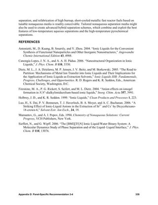 separation, and refabrication of high burnup, short-cooled metallic fast reactor fuels based on
tunable nonaqueous media is readily conceivable. Tailored nonaqueous separation media might
also be used to create advanced hybrid separation schemes, which combine and exploit the best
features of low-temperature aqueous separations and the high-temperature pyrochemical
separations.

REFERENCES

Antonietti, M., D. Kuang, B. Smarsly, and Y. Zhou. 2004. “Ionic Liquids for the Convenient
   Synthesis of Functional Nanoparticles and Other Inorganic Nanostructures,” Angewandte
   Chemie International Edition 43, 4988.
Canongia Lopes, J. N. A., and A. A. H. Pádua. 2006. “Nanostructural Organization in Ionic
   Liquids,” J. Phys. Chem. B 110, 3330.
Dietz, M. L., J. A. Dzielawa, M. P. Jensen, J. V. Beitz, and M. Borkowski. 2005. “The Road to
   Partition: Mechanisms of Metal Ion Transfer into Ionic Liquids and Their Implications for
   the Application of Ionic Liquids as Extraction Solvents,” Ionic Liquids IIIB: Fundamentals,
   Progress, Challenges, and Opportunities. R. D. Rogers and K. R. Seddon, Eds., American
   Chemical Society, Washington, D.C.
Firestone, M. A., P. G. Rickert, S. Seifert, and M. L. Dietz. 2004. “Anion effects on ionogel
    formation in N,N’-dialkylimidazolium-based ionic liquids,” Inorg. Chim. Acta 357, 3991.
Holbrey, J. D., and K. R. Seddon. 1999. “Ionic Liquids,” Clean Products and Processes 1, 223.
Luo, H., S. Dai, P. V. Bonnesen, T. J. Haverlock, B. A. Moyer, and A. C. Buchanan. 2006. “A
   Striking Effect of Ionic-Liquid Anions in the Extraction of Sr2+ and Cs+ by Dicycohexano-
   18-crown-6,” Solvent Extr. Ion Exch., 24, 19.
Mamantov, G., and A. I. Popov, Eds. 1994. Chemistry of Nonaqueous Solutions: Current
  Progress, VCH Publishers, New York.
Sieffert, N., and G. Wipff. 2006. “The [BMI][Tf2N] Ionic Liquid/Water Binary System: A
    Molecular Dynamics Study of Phase Separation and of the Liquid–Liquid Interface,” J. Phys.
    Chem. B 110, 13076.




Appendix D: Panel-Specific Recommendation 3-4                                                   339
 