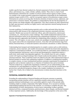moduli, specific heat, thermal conductivity, thermal expansion) of relevant actinide compounds,
alloys, and mixtures (e.g., oxides, nitrides, carbides, metals). This is due to a lack of such
thermodynamic information for a number of critical systems and for regions of other systems.
An example is the oxygen potential-composition-temperature relationship for the fundamental
uranium-oxygen system in UO2+x and for even greater regions in the plutonium-oxygen system.
Information on systems involving other 5f-electron elements of interest (curium, neptunium, and
americium) is extremely limited. The problem is compounded by the fact that the properties of
these systems can change abruptly with composition. Also, these systems are often characterized
by high vapor pressures, and they are highly reactive and experience internal heating because of
their radioactivity.

Accurate modeling of actinide-bearing materials such as oxides and metal alloys has been
unsuccessful to date because of the complicated electronic structures associated with these
materials. Models must account for relativistic effects, spin-orbit interactions, electron-pair
correlations, etc., which present a major challenge. Thus reliable fundamental chemical and
physical information cannot yet be generated using computational techniques. It is necessary to
develop innovative approaches that include the complicating effects inherent in 5f-electron
systems. This will require, in some cases, entirely new paradigms to handle these properties and
may require state-of-the-art computational resources. Areas that will need attention range from
density functional theory, to molecular dynamics and atomistic calculations, to defect chemistry.

Understanding heat transport and related properties in complex systems such as solid solutions,
composites, porous materials, and variable microstructure materials has historically depended on
empirical or semiempirical methods. Yet to model fuel behavior, particularly under conditions of
varying temperature and pressure, and evolving and inhomogeneous composition requires a
multi-scale, multi-modal, time-dependent approach. The scientific basis for such a complex
system will require an integral technique that is based on physical descriptions of the relevant
structures/materials. These would then need to be linked to provide a three-dimensional image of
thermal transport in nuclear fuels undergoing irradiation. In addition to modeling heat transport
in complex systems, we must simultaneously perform systematic experimental investigations of
properties such as thermal conductivity as a function of irradiation time and environment.
Thermal conductivity is significantly degraded by irradiation, yet our understanding of the
mechanisms for such degradation is minimal. That is, we need to develop the scientific basis that
governs how such physical properties change in the complex irradiation environment of a
nuclear fuel. Clearly, this is linked to the microstructure evolution described elsewhere in this
report.

POTENTIAL SCIENTIFIC IMPACT

Extending the understanding of chemical bonding and electronic structure to materials
incorporating actinide elements will be a significant scientific achievement. Historically,
quantum chemical methodologies were successfully applied to much of the periodic table,
including simple to complex compounds of the lighter elements. If we succeed in similarly
understanding/modeling the heaviest of the elements, we will help to complete this task. This
understanding will allow determination of micro-macro relationships in phase equilibria,
chemical activities, compound formation, partial pressures, phase changes, and thermal transport
in these important systems. Additionally, the knowledge of these properties in the series of the


Appendix D: Panel-Specific Recommendation 4-1                                                 343
 