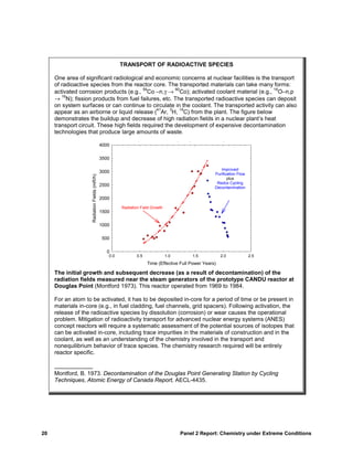 TRANSPORT OF RADIOACTIVE SPECIES

     One area of significant radiological and economic concerns at nuclear facilities is the transport
     of radioactive species from the reactor core. The transported materials can take many forms:
     activated corrosion products (e.g., Co –n,γ → Co); activated coolant material (e.g., O–n,p
                                          59           60                                     16

     → N); fission products from fuel failures, etc. The transported radioactive species can deposit
        16

     on system surfaces or can continue to circulate in the coolant. The transported activity can also
                                                41   3   14
     appear as an airborne or liquid release ( Ar, H, C) from the plant. The figure below
     demonstrates the buildup and decrease of high radiation fields in a nuclear plant’s heat
     transport circuit. These high fields required the development of expensive decontamination
     technologies that produce large amounts of waste.
                                                               (from Montford (1973) - AECL-4435)
                                              4000

                                              3500

                                                                                                        Improved
                                              3000                                                   Purification Flow
                    Radiation Fields (mR/h)




                                                                                                            plus
                                                                                                      Redox Cycling
                                              2500
                                                                                                     Decontamination

                                              2000
                                                       Radiation Field Growth
                                              1500

                                              1000

                                              500

                                                0
                                                 0.0           0.5              1.0       1.5            2.0             2.5
                                                                     Time (Effective Full Power Years)

     The initial growth and subsequent decrease (as a result of decontamination) of the
     radiation fields measured near the steam generators of the prototype CANDU reactor at
     Douglas Point (Montford 1973). This reactor operated from 1969 to 1984.

     For an atom to be activated, it has to be deposited in-core for a period of time or be present in
     materials in-core (e.g., in fuel cladding, fuel channels, grid spacers). Following activation, the
     release of the radioactive species by dissolution (corrosion) or wear causes the operational
     problem. Mitigation of radioactivity transport for advanced nuclear energy systems (ANES)
     concept reactors will require a systematic assessment of the potential sources of isotopes that
     can be activated in-core, including trace impurities in the materials of construction and in the
     coolant, as well as an understanding of the chemistry involved in the transport and
     nonequilibrium behavior of trace species. The chemistry research required will be entirely
     reactor specific.

     ____________
     Montford, B. 1973. Decontamination of the Douglas Point Generating Station by Cycling
     Techniques, Atomic Energy of Canada Report, AECL-4435.




20                                                                                    Panel 2 Report: Chemistry under Extreme Conditions
 