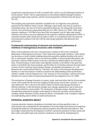recognized as important areas of work in actinide fuels, such as very local damage formation in
fission product “tracks” that are superimposed on conventional radiation damage formation
generated by high-energy neutrons, and the increased generation of helium from the decay of
Am-241.

The modeling and experiments should be extended to the very high dose rates and doses
proposed for the different reactor systems. Although a quasi-steady state may be reached at
intermediate doses, the rates of in-reactor degradation processes can change after large doses,
with the onset of breakaway phenomena (Boyack et al. 2001; Daum et al. 2002). These high-
exposure conditions (>30 GWd/t) have been little investigated, even for light water reactor
materials, and will be even more important for the exposure conditions anticipated for GNEP. A
concerted scientific effort should also be made to relate, on a mechanistic basis, the observed
microstructural evolution in the fuel with the macroscopic properties that determine fuel
performance.

Fundamental understanding of chemical and mechanical phenomena at
interfaces in heterogeneous structures under irradiation

Many of the mechanisms relevant to microstructure evolution in fuel involve interfacial
phenomena in heterogeneous structures. These range from macroscopic interfaces, where failure
can develop as a result of pellet-cladding interaction and pellet-cladding bonding at the end of
life, to microscopic interfaces such as exist between bubbles or fission product precipitates and
fuel matrix, between different grains in the fuel, and between different phases in inert matrix
fuels. The performance of inert matrix fuels depends critically on the ability of the spent fuel
matrix to immobilize the fission products, and the behavior of interfaces between fuel and matrix
in terms of micro-cracking, fission product damage, second phase precipitation, etc., will
determine the overall material behavior. Therefore, the study of microstructure development at
interfaces in inert fuel matrices would be essential to the understanding of their performance.
Another example is the development of a “rim” structure in UO2 fuel pellets, which involves the
formation of a narrow band of material transformed into fine subgrains (Une et al. 2000).

The mechanisms of damage formation in ceramic, metal, and metal alloy fuels by fission product
recoils, and in particular the electronic stopping of high-energy ions by these ceramics, is not
well understood. This is shown by the distinct effects of fission track damage formation in
different materials, so that the primary damage state, damage superposition, and evolution are
not well described by current models. The mechanisms of damage storage, disordering, and
amorphization along fission product tracks depend on electronic excitation, electron-phonon
coupling, and the formation of other electronic defects. Considerable work is needed to improve
our understanding and our ability to model such processes.

POTENTIAL SCIENTIFIC IMPACT

Accurate electronic structure calculations of actinides have not been possible to date, so
achieving this task would permit the development of new knowledge about these novel materials,
including the prediction of fundamental material properties that determine their behavior. This
knowledge would permit the development of realistic interatomic potentials for these metals and
their oxides and enable large-scale atomistic simulations to provide the underpinning for


348                                                  Appendix D: Panel-Specific Recommendation 4-2
 