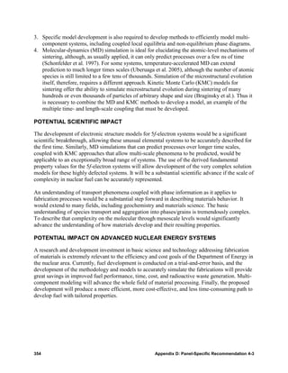 3. Specific model development is also required to develop methods to efficiently model multi-
   component systems, including coupled local equilibria and non-equilibrium phase diagrams.
4. Molecular-dynamics (MD) simulation is ideal for elucidating the atomic-level mechanisms of
   sintering, although, as usually applied, it can only predict processes over a few ns of time
   (Schonfelder et al. 1997). For some systems, temperature-accelerated MD can extend
   prediction to much longer times scales (Uberuaga et al. 2005), although the number of atomic
   species is still limited to a few tens of thousands. Simulation of the microstructural evolution
   itself, therefore, requires a different approach. Kinetic Monte Carlo (KMC) models for
   sintering offer the ability to simulate microstructural evolution during sintering of many
   hundreds or even thousands of particles of arbitrary shape and size (Braginsky et al.). Thus it
   is necessary to combine the MD and KMC methods to develop a model, an example of the
   multiple time- and length-scale coupling that must be developed.

POTENTIAL SCIENTIFIC IMPACT

The development of electronic structure models for 5f-electron systems would be a significant
scientific breakthrough, allowing these unusual elemental systems to be accurately described for
the first time. Similarly, MD simulations that can predict processes over longer time scales,
coupled with KMC approaches that allow multi-scale phenomena to be predicted, would be
applicable to an exceptionally broad range of systems. The use of the derived fundamental
property values for the 5f-electron systems will allow development of the very complex solution
models for these highly defected systems. It will be a substantial scientific advance if the scale of
complexity in nuclear fuel can be accurately represented.

An understanding of transport phenomena coupled with phase information as it applies to
fabrication processes would be a substantial step forward in describing materials behavior. It
would extend to many fields, including geochemistry and materials science. The basic
understanding of species transport and aggregation into phases/grains is tremendously complex.
To describe that complexity on the molecular through mesoscale levels would significantly
advance the understanding of how materials develop and their resulting properties.

POTENTIAL IMPACT ON ADVANCED NUCLEAR ENERGY SYSTEMS

A research and development investment in basic science and technology addressing fabrication
of materials is extremely relevant to the efficiency and cost goals of the Department of Energy in
the nuclear area. Currently, fuel development is conducted on a trial-and-error basis, and the
development of the methodology and models to accurately simulate the fabrications will provide
great savings in improved fuel performance, time, cost, and radioactive waste generation. Multi-
component modeling will advance the whole field of material processing. Finally, the proposed
development will produce a more efficient, more cost-effective, and less time-consuming path to
develop fuel with tailored properties.




354                                                    Appendix D: Panel-Specific Recommendation 4-3
 
