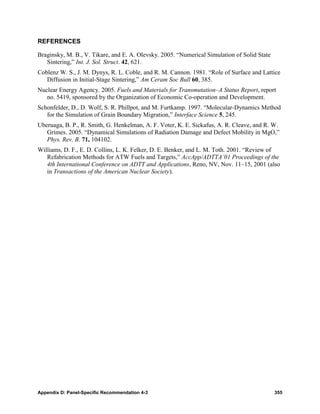 REFERENCES

Braginsky, M. B., V. Tikare, and E. A. Olevsky. 2005. “Numerical Simulation of Solid State
   Sintering,” Int. J. Sol. Struct. 42, 621.
Coblenz W. S., J. M. Dynys, R. L. Coble, and R. M. Cannon. 1981. “Role of Surface and Lattice
   Diffusion in Initial-Stage Sintering,” Am Ceram Soc Bull 60, 385.
Nuclear Energy Agency. 2005. Fuels and Materials for Transmutation–A Status Report, report
   no. 5419, sponsored by the Organization of Economic Co-operation and Development.
Schonfelder, D., D. Wolf, S. R. Phillpot, and M. Furtkamp. 1997. “Molecular-Dynamics Method
   for the Simulation of Grain Boundary Migration,” Interface Science 5, 245.
Uberuaga, B. P., R. Smith, G. Henkelman, A. F. Voter, K. E. Sickafus, A. R. Cleave, and R. W.
   Grimes. 2005. “Dynamical Simulations of Radiation Damage and Defect Mobility in MgO,”
   Phys. Rev. B. 71, 104102.
Williams, D. F., E. D. Collins, L. K. Felker, D. E. Benker, and L. M. Toth. 2001. “Review of
   Refabrication Methods for ATW Fuels and Targets,” AccApp/ADTTA’01 Proceedings of the
   4th International Conference on ADTT and Applications, Reno, NV, Nov. 11–15, 2001 (also
   in Transactions of the American Nuclear Society).




Appendix D: Panel-Specific Recommendation 4-3                                                355
 