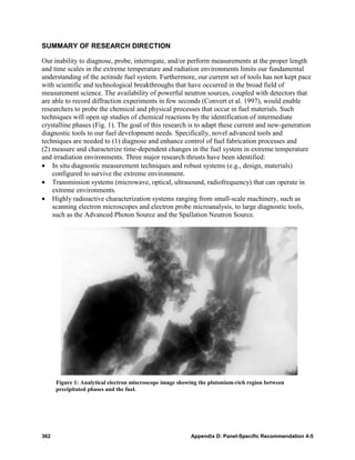 SUMMARY OF RESEARCH DIRECTION

Our inability to diagnose, probe, interrogate, and/or perform measurements at the proper length
and time scales in the extreme temperature and radiation environments limits our fundamental
understanding of the actinide fuel system. Furthermore, our current set of tools has not kept pace
with scientific and technological breakthroughs that have occurred in the broad field of
measurement science. The availability of powerful neutron sources, coupled with detectors that
are able to record diffraction experiments in few seconds (Convert et al. 1997), would enable
researchers to probe the chemical and physical processes that occur in fuel materials. Such
techniques will open up studies of chemical reactions by the identification of intermediate
crystalline phases (Fig. 1). The goal of this research is to adapt these current and new-generation
diagnostic tools to our fuel development needs. Specifically, novel advanced tools and
techniques are needed to (1) diagnose and enhance control of fuel fabrication processes and
(2) measure and characterize time-dependent changes in the fuel system in extreme temperature
and irradiation environments. Three major research thrusts have been identified:
• In situ diagnostic measurement techniques and robust systems (e.g., design, materials)
    configured to survive the extreme environment.
• Transmission systems (microwave, optical, ultrasound, radiofrequency) that can operate in
    extreme environments.
• Highly radioactive characterization systems ranging from small-scale machinery, such as
    scanning electron microscopes and electron probe microanalysis, to large diagnostic tools,
    such as the Advanced Photon Source and the Spallation Neutron Source.




      Figure 1: Analytical electron miscroscope image showing the plutonium-rich region between
      precipitated phases and the fuel.




362                                                       Appendix D: Panel-Specific Recommendation 4-5
 