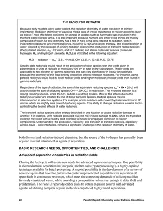 THE RADIOLYSIS OF WATER

Because early reactors were water cooled, the radiation chemistry of water has been of primary
importance. Radiation chemistry of aqueous media was of critical importance in reactor accidents such
as that at Three Mile Island concerns for storage of wastes such as flammable gas evolution in the
Hanford waste storage tanks. It is also important because humans and other living things are mainly
composed of water, so this chemistry has a role in how living cells respond to radiation, both in
inadvertent exposures and intentional ones, including X-rays and cancer therapy. The decomposition of
water induced by the passage of ionizing radiation leads to the production of transient radical species
(the hydrated electron, eaq , H• atom, and OH• radical) and stable molecular species (molecular
                           –

hydrogen, H2, and hydrogen peroxide, H2O2) as indicated in the following equation:
                               –
       H2O –– radiation → eaq (2.6), H• (0.5), OH• (2.5), H2 (0.45), H2O2 (0.75)

Steady-state radiolysis would result in the production of each species with the yields given in
parentheses in units of radicals or molecules/100 eV of total energy absorption. These yields are
applicable to fast electron or gamma radiolysis and can vary significantly in heavy ion radiolysis
because the geometry of the local energy deposition affects intratrack reactions. For instance, alpha
particle radiolysis would lead to lower radical yields and higher molecular product yields than found in
gamma radiolysis.
                                                                                     –
Regardless of the type of radiation, the sum of the equivalent reducing species eaq + H• + 2(H2) will
always equal the sum of oxidizing species OH• + 2(H2O2) in neat water. The hydrated electron is a
strong reducing species, while the OH• radical is a strong oxidant. Most of the effects due to the
radiolysis of water are initiated by one of these transient species. Radical species may be
interconverted in selective systems. For example, acidic solutions will convert hydrated electrons to H•
atoms, which are slightly less powerful reducing agents. This ability to change radicals is a useful tool in
controlling the desired effects of water radiolysis.

The transient radical species allow energy deposited in one location to cause radiation damage in
another. For instance, OH• radicals produced in a cell may initiate damage to DNA, while the hydrated
electron may react with a nearby solid interface to initiate or propagate corrosion in reactor
components. Understanding the production, reactivity, and transport of transient species, especially
across liquid – solid interfaces, remains a significant challenge in the radiation chemistry of water.



both thermal and radiation-induced chemistry, but the source of the hydrogen has generally been
organic material introduced as agents of separation.

BASIC RESEARCH NEEDS, OPPORTUNITIES, AND CHALLENGES

Advanced separation chemistries in radiation fields

Closing the fuel cycle will create new needs for advanced separation techniques. One possibility
is electrochemical separation in (inorganic) molten salts (“pyroprocessing”), a highly capable
technique available for batch processing. A second possibility is the development of a variety of
neoteric agents that have the potential to confer unprecedented capabilities for separation of
spent fuels in continuous processes, which meet the competing demands of utilizing nuclides
formerly considered waste, while providing a composition radioactive enough to deter theft and
proliferation. The Panel 3 report describes plans to obtain exquisite control with advanced
agents, of utilizing complex organic molecules capable of highly tuned separations.


22                                                     Panel 2 Report: Chemistry under Extreme Conditions
 