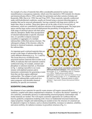 An example of a class of materials that offers considerable potential for nuclear waste
immobilization is mesoporous materials, which were first reported in 1992 (initially for silicates
and aluminosilicates (Davis 1992), and later for germinates and other systems (Armatas and
Kanatzidis 2006; Huo et al. 1994; Sun and Ying 1997). These materials, typically synthesized
under mild hydrothermal conditions, usually are formed using a structure-directing agent or
template that can be removed subsequently, leaving a material with large pores similar to, but
larger than, those in zeolites. These pore spaces are on the order of two to several tens of
nanometers, which are controlled by judicious selection of the templating agent. The larger pore
spaces and the huge surface areas provided present the possibility of incorporation of a
wide range of chemical species into their pores,
often by adsorption. Rather than incorporation
of selected radionuclides at specific structural
sites, it is possible to deposit nanoscale
crystallites or aggregates of a multiple
radionuclides within their porous structure. The
subsequent collapse of the structure, either by
thermal or chemical treatments, encapsulates
the radionuclides.

An important goal is tailored materials that can
accept a wide range of radionuclides having
vastly different chemistries (e.g., Tc, I, and Pu).
The recent discovery of different nano-
structured uranium materials (Krivovichev et al.
2005a, b) indicates that such materials could be
synthesized using, for example, uranium and
phosphate or selenium materials, as illustrated
in Fig. 1, making it possible to use waste            Figure 1: Uranyl selenite nanotubules synthesized by
streams with depleted uranium and/or                  mild hydrothermal techniques. (Data obtained from
transuranic contaminants for generating a waste       Krivovichev, S. V., V. Kahlenberg, and I. G. Tananaev
                                                      et al. 2005a. “Highly porous uranyl selenate
form that can then capture additional                 nanotubules,” Journal of the American Chemical Society
radionuclides. The collapse of such a structure       127, 1072 and Krivovichev, S. V., V. Kahlenberg, and
loaded with radionuclides could result in a           R. Kaindl et al. 2005b. “Nanoscale tubules in uranyl
nano-composite with desirable chemical                selenates,” Angewandte Chemie-International Edition
durability for specific environments.                 44, 1134.)


SCIENTIFIC CHALLENGES

Development of new materials for specific waste streams will require renewed efforts in
syntheses, coupled with robust computational evaluations. To achieve the desired “tunability” of
new materials, considerable advances in understanding structural-property relationships with
model materials are needed. This will require systematic approaches for syntheses that are
heavily guided by computation modeling with a focus on fundamental structural features that
impact properties. Insights and understanding are needed on how the structure of a material can
be adjusted to improve its features, such as chemical durability, resistance to radiation, solubility,
and cation mobility, for radiation resistance in pyrochlore structures (Fig. 2.).



366                                                       Appendix D: Panel-Specific Recommendation 5-1
 