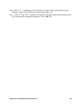 Krivovichev, S. V., V. Kahlenberg, and R. Kaindl et al. 2005b. “Nanoscale tubules in uranyl
   selenates,” Angewandte Chemie-International Edition 44, 1134.
Sun, T., and J. Y. Ying. 1997. “Synthesis of microporous transition-metal-oxide molecular sieves
   by a supramolecular templating mechanism,” Nature 389, 704.




Appendix D: Panel-Specific Recommendation 5-1                                                 369
 