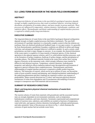 5-2: LONG-TERM BEHAVIOR IN THE NEAR-FIELD ENVIRONMENT

ABSTRACT

The long-term behavior of waste forms in the near-field of a geological repository depends
strongly on highly coupled processes that result in nonlinear behavior, involving chemical
dissolution, precipitation of secondary phases, and mass transfer in porous materials. These
processes are influenced by temperature, solution chemistry, hydrodynamic conditions, and
radiolysis effects. Thermodynamic and kinetic understanding of coupled-interface processes
is required to reliably predict long-term behavior.

EXECUTIVE SUMMARY

The long-term behavior of waste forms in the near-field of geological disposal configuration
depends strongly on highly coupled processes that behave nonlinearly. The near-field
environment of a geologic repository is a classically complex system in that the relations are
nonlinear; there are chemical and physical feedback loops, it is an open system; it is generally
far from thermodynamic equilibrium; boundary conditions are difficult to define and change
with time; and unexpected, emergent behavior is difficult to predict. In such a system, small
perturbations can lead to major changes in outcome. As an example, the chemical dissolution
of the waste matrix is coupled to (1) mass transfer of chemical species, (2) the chemical
speciation in the adjacent aqueous solution, and (3) to solid/solution interface processes, such
as the formation of surface complexes, build-up of surface charges, and the precipitation of
secondary phases. The different materials formed at the waste-form surface have varying
degrees of porosity on the nanometer scale, which strongly influences mass transfer by
diffusivity and chemical reactions. Temperature, solution chemistry, hydrodynamic
properties, and radiolysis effects (radiation-induced water decomposition and formation of
aggressive species) influence these coupled processes. Thermodynamic and kinetic
understanding of coupled interface processes is required to reliably predict long-term
behavior. The timescales of concern, which can be up to millions of years, are beyond the
realm of most scientific research and planning, and a detailed mechanistic understanding of
the underlying phenomena and their couplings are required to achieve any measure of
predictability. Major research directions are (1) short- and long-term physical chemical
mechanisms of waste-form degradation and (2) mechanisms and modeling of reactive
transport in nanoporous near-field materials and environments.

SUMMARY OF RESEARCH DIRECTIONS

Short- and long-term physical chemical mechanisms of waste-form
degradation

The reaction scheme of waste-form materials with groundwater and the associated reaction
rates are strongly dependent on environmental constraints, such as temperature,
hydrodynamic conditions, and water chemistry. Systematic experimental and computational
studies of reactions rates, radiolysis, and solubility are needed as functions of temperature,
water/solid ratio, and aqueous solution chemistry (including pH, carbonate partial pressure,
and redox potential). Some of the processes are shown in Fig. 1, which illustrates the
corrosion of spent nuclear fuel (an actinide waste form).




Appendix D: Panel-Specific Recommendation 5-2                                               371
 