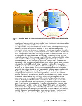 Figure 3: Coupling of various environmental waste-form interactions in the case of UO2 in spent nuclear
fuel.

      complexity of aqueous complexes and secondary phase formation in an evolving medium
      is a challenging issue that must be addressed.
•     The sorption at the solid/solution interfaces involves several different processes ranging
      from adsorption to coprecipitation (Munier et al. 2004). Sorption of waste-form
      constituents on these interfaces may in some cases even increase waste-form dissolution
      rates. These processes directly govern the mobility of the radionuclides and, therefore, the
      waste-form performance, but they are strongly dependent on the environment. However,
      these interfacial processes are still poorly understood, and available models are either
      completely macroscopic (ionic exchange based) without any mechanistic insights or lack
      of the robustness and consistency developed from a physical basis (e.g., surface
      complexation). Recent spectroscopic advances [e.g., extended X-ray adsorption fine
      structure (EXAFS) measurements] are leading to better insights into the actual molecular
      processes, but most models are still entirely empirical by nature. It is a tremendous
      challenge to develop the necessary fundamental understanding and models of interfacial
      processes at the molecular level, as well as the characterization capabilities that will
      enable this development. However, such understanding and models are needed to enable
      the development of the macroscopic predictive models of actual performance.
•     Transport processes will occur simultaneously within the porosity of the near-field
      materials, either under the influence of chemical gradients (diffusion), thermal gradients,
      or hydraulic gradients (advection). Due to the small pore sizes (nanometer scale),
      transport processes are strongly influenced by interfaces where surface charges and
      electrical double layers affect the spatial distribution of chemical species. In extreme
      cases, overlapping of double layers can prevent charged ions from entering the pore
      space. As an example, anions are partially excluded in the nanoporosity of clays due to
      the occurrence of a repulsive positive surface charge. The coupling between surface
      chemistry and transport processes is not sufficiently understood nor accounted for by
      theory, other than through a simple retardation factor. All these processes are even more
      crucial in the case of unsaturated medium, where transport is mainly localized on the
      material surfaces, and this enhances the coupling with the interfacial reactions.




374                                                    Appendix D: Panel-Specific Recommendation 5-2
 
