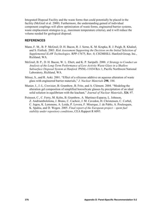 Integrated Disposal Facility and the waste forms that could potentially be placed in the
facility (McGrail et al. 2000). Furthermore, the understanding gained of individual
component couplings will allow optimization of waste forms, engineered barrier systems,
waste emplacement strategies (e.g., maximum temperature criteria), and it will reduce the
volume needed for geological disposal.

REFERENCES

Mann, F. M., B. P. McGrail, D. H. Bacon, R. J. Serne, K. M. Krupka, R. J. Puigh, R. Khaleel,
  and S. Finfock. 2003. Risk Assessment Supporting the Decision on the Initial Selection of
  Supplemental ILAW Technologies. RPP-17675, Rev. 0, CH2MHILL Hanford Group, Inc.,
  Richland, WA.
McGrail, B. P., D. H. Bacon, W. L. Ebert, and K. P. Saripalli. 2000. A Strategy to Conduct an
  Analysis of the Long-Term Performance of Low-Activity Waste Glass in a Shallow
  Subsurface Disposal System at Hanford. PNNL-11834 Rev.1, Pacific Northwest National
  Laboratory, Richland, WA.
Mitsui, S., and R. Aoki. 2001. “Effect of a siliceous additive on aqueous alteration of waste
   glass with engineered barrier materials,” J. Nuclear Materials 298, 184.
Munier, I., J.-L. Crovisier, B. Grambow, B. Fritz, and A. Clément. 2004. “Modeling the
  alteration gel composition of simplified borosilicate glasses by precipitation of an ideal
  solid solution in equilibrium with the leachant,” Journal of Nuclear Materials, 324, 97.
Poinssot, C., C. Ferry, M. Kelm, B. Grambow, A. Martinez-Esparza, L. Johnson,
   Z. Andriambololona, J. Bruno, C. Cachoir, J. M. Cavedon, H. Christensen, C. Corbel,
   C. Jegou, K. Lemmens, A. Loida, P. Lovera, F. Miserque, J. de Pablo, A. Poulesquen,
   K. Spahiu, and D. Wegen. 2005. Final report of the European project – spent fuel
   stability under repository conditions, CEA Rapport R 6093.




376                                               Appendix D: Panel-Specific Recommendation 5-2
 