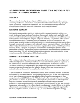 5-3: INTERFACIAL PHENOMENA IN WASTE FORM SYSTEMS: IN SITU
STUDIES OF DYNAMIC BEHAVIOR

ABSTRACT

The current understanding of vapor-liquid-solid interactions in complex waste-form systems
containing troublesome radionuclides is very limited. Fundamental understanding of coupled
effects of radiation, composition, temperature, pH, and atmosphere over long timescales
requires parallel modeling and in situ examination of interface phenomena.

EXECUTIVE SUMMARY

Interface phenomena are key aspects of waste-form fabrication and long-term stability. As a
result, fundamental understanding of interfacial phenomena is needed that is applicable to all
current waste forms (predominantly cements, glasses, and spent fuel) and advanced future waste
forms (ceramics, nanocomposite, and glass composite materials). The planned Global Nuclear
Energy Partnership (GNEP) program, involving separation of difficult radionuclides into
separate waste streams, introduces additional complexity into already complicated systems. Even
in simple systems, such as single crystals and simple glasses in contact with pure water, the level
of knowledge about interactions at the atomic (and larger) scales is limited, with little predictive
modeling ability. A program of synergistic development of modeling and dynamic in situ
examination techniques is proposed to enable a step change in our understanding of vapor-solid-
liquid interactions. This will facilitate holistic design, processing, and property testing of new
waste forms capable of hosting these difficult radionuclides.

SUMMARY OF RESEARCH DIRECTION

This work aims to develop existing and new approaches for the in situ observation of physical
and chemical processes occurring at interfaces in waste form relevant systems. A key aspect is
the combination of multiscale experimental and modeling studies in an iterative fashion.
Successful application of this approach is necessary to develop the detailed understanding of
transport properties, chemical behavior, radiation damage effects, and other properties of
materials in the development of advanced nuclear waste forms.

A specific area to be addressed is phenomena occurring at the solid-solid interface. In this case,
development of multiscale modeling of complex phase systems may include, but is not limited
to, the study of transport properties and radiation effects. In nuclear waste glasses or glass-
composite materials (GCMs) (Lee et al. 2006), the interface between crystalline phases and the
glass matrix is of interest. In glass systems, for example, the precipitation of metallic particles
may have a dramatic influence on the linked properties of electron transport and ionic
conductivity at the metal-glass interface. In the area of radiation damage, the aim is to establish a
fundamental understanding of the effects of grain boundaries and extended defects on the ability
of materials to accommodate strain due to volume expansion. This is especially important for
GCMs or polyphase ceramics, as shown in Fig. 1, in which the actinides partition strongly




Appendix D: Panel-Specific Recommendation 5-3                                                     377
 