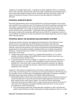 modeling over multiple spatial scales. A significant scientific challenge will be to correlate the
atomic-scale, nanoscale, and mesoscale with macroscopic modeling and characterization data in
such systems that include the dynamic effects of radiation and other interactions. Ideally, the
impact on mechanical, thermal, electrical, chemical, and other properties could then be
discerned.

POTENTIAL SCIENTIFIC IMPACT

Successful implementation of the research outlined here involving development of new atomic-
scale capabilities for examining in situ VLS interfaces and multiscale modeling would generate a
step change in understanding not only in the field of advanced waste forms, but also within
crosscutting applications over a range of engineering topics, including cement setting, bone
growth, metal corrosion, and rheology. A particularly interesting opportunity is to understand
processing in radionuclide-containing, solid-liquid systems both at low temperatures (such as in
sol gel methods for production of waste-form powders) and at high temperature (such as in liquid
phase sintering) regimes.

POTENTIAL IMPACT ON ADVANCED NUCLEAR ENERGY SYSTEMS

The physical, thermal, chemical, and radiochemical characteristics of the high-level waste
(HLW) streams to be generated in the GNEP program will depend on the spent fuel
characteristics (oxide/metal, initial fissile element enrichment factor, burn-up), the cladding
materials, and the solvent properties of the reprocessing operations (hydrometallurgical or
pyrochemical). Several options should be considered in the areas of reprocessing and fuel
definitions, within the framework of GNEP. Two main strategies should be considered to
develop new waste forms:
• Conditioning specific waste streams (e.g., separated fission products, Tc, I, or minor
    actinides, and metal cladding with insoluble noble metals) in tailored waste forms (e.g.,
    oxide-based matrices, metallic alloys).
• Concentrating the FPs and minor actinides in a single flux so they can be conditioned in a
    unique waste form (e.g., new glass, GCM or polyphase ceramic waste forms, alloys for
    reducible FPs). Such waste forms would combine the thermal constraints, the radiation-
    induced processes on the physical structure, and the need to accommodate the chemical
    complexity of the waste flux.

Irrespective of the option to immobilize the waste streams, interface processes are involved at
several steps, from the design of the waste form up to its long-term behavior. The following are a
few examples of areas in which improved fundamental understanding of interfaces would have
significant impact, particularly interfaces with difficult radionuclides present.
1. Solid-liquid interfaces control waste-form synthesis reactions at low temperatures (such as in
    sol gel for production of waste-form powders) and at high temperatures (such as in liquid-
    phase sintered ceramic waste forms) regimes. The reactivity between radionuclide
    compounds and waste-form additives (such as glass/ceramic/metal solid network formers) is
    a key step toward obtaining a structurally controlled solid-waste form. Two key areas of
    investigations are used to illustrate this.
    • First, the theoretical framework of thermodynamic equilibrium is able to describe and
        predict crystal formation in molten oxides (glasses) at high temperature. However, it fails


Appendix D: Panel-Specific Recommendation 5-3                                                     379
 