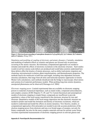 Figure 1: Electron-beam annealing of amorphous domain in Ca2La8(SiO4)6O2: (a) 1 minute, (b) 3 minutes,
and (c) 5 minutes. (Wang 1999.)

Simulation and modeling of coupling of electronic and atomic dynamics. Currently, simulation
and modeling of radiation effects in ceramics and glasses are focused only on processes
occurring in the atomic structure. Revolutionary computational approaches are needed to
simulate and model the effects of electronic excitations in the electronic structure. Such studies
would reveal how atomic-scale defects are produced and would help scientists understand how
these defects affect the kinetics of atomic processes, such as defect and atomic migration and
clustering, microstructural evolution, phase transformations, and thermodynamic properties. The
methods need to be multiscale in both time and length, including time-dependent electronic
structure calculations, that range from ab initio and molecular dynamics approaches to kinetic
Monte Carlo calculations; such methods should provide the bridge to macroscopic observations
and systems-level materials performance models. When probing long-time atomic dynamics,
unexpected phenomena can be observed (Uberuaga et al. 2004).

Electronic stopping power. Limited experimental data are available on electronic stopping
powers in materials of practical importance, such as metal oxides, compound semiconductors,
and complex ceramics (ICRU Reports 37, 49, and 73). Current theoretical and semiempirical
models of electronic stopping in simple binary compounds are insufficient to provide
quantitative values of the local energy transferred to the electronic structure by ions and
electrons. Quantitative models of the local energy deposition into the electronic structure are
needed to predict and model the formation and density of electronic excitations, which are
needed to understand and model the effects on atomic dynamics. New theories, models, or
computational approaches (first principles) are needed to provide accurate predictions of the
electron stopping power from electrons and ions over broad ranges of energies, not only for
binary compounds, but also for the more complex materials relevant for nuclear waste forms.
Accurate experimental measurements of electronic stopping powers in relevant glasses and


Appendix D: Panel-Specific Recommendation 5-4                                                            383
 