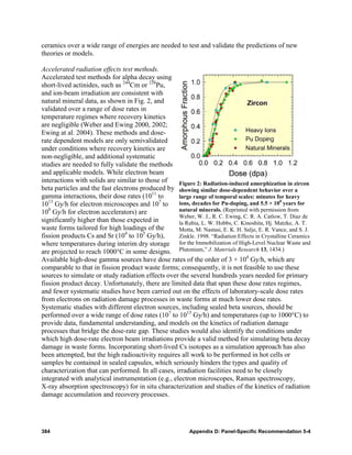 ceramics over a wide range of energies are needed to test and validate the predictions of new
theories or models.

Accelerated radiation effects test methods.
Accelerated test methods for alpha decay using
short-lived actinides, such as 244Cm or 238Pu,
and ion-beam irradiation are consistent with
natural mineral data, as shown in Fig. 2, and
validated over a range of dose rates in
temperature regimes where recovery kinetics
are negligible (Weber and Ewing 2000, 2002;
Ewing at al. 2004). These methods and dose-
rate dependent models are only semivalidated
under conditions where recovery kinetics are
non-negligible, and additional systematic
studies are needed to fully validate the methods
and applicable models. While electron beam
interactions with solids are similar to those of    Figure 2: Radiation-induced amorphization in zircon
beta particles and the fast electrons produced by showing similar dose-dependent behavior over a
gamma interactions, their dose rates (1011 to       large range of temporal scales: minutes for heavy
1013 Gy/h for electron microscopes and 107 to       ions, decades for Pu-doping, and 5.5 × 108 years for
   8
10 Gy/h for electron accelerators) are              natural minerals. (Reprinted with permission from
                                                    Weber, W. J., R. C. Ewing, C. R. A. Catlow, T. Diaz de
significantly higher than those expected in         la Rubia, L. W. Hobbs, C. Kinoshita, Hj. Matzke, A. T.
waste forms tailored for high loadings of the       Motta, M. Nastasi, E. K. H. Salje, E. R. Vance, and S. J.
fission products Cs and Sr (104 to 105 Gy/h),       Zinkle. 1998. “Radiation Effects in Crystalline Ceramics
where temperatures during interim dry storage for the Immobilization of High-Level Nuclear Waste and
are projected to reach 1000°C in some designs. Plutonium,” J. Materials Research 13, 1434.)
Available high-dose gamma sources have dose rates of the order of 3 × 104 Gy/h, which are
comparable to that in fission product waste forms; consequently, it is not feasible to use these
sources to simulate or study radiation effects over the several hundreds years needed for primary
fission product decay. Unfortunately, there are limited data that span these dose rates regimes,
and fewer systematic studies have been carried out on the effects of laboratory-scale dose rates
from electrons on radiation damage processes in waste forms at much lower dose rates.
Systematic studies with different electron sources, including sealed beta sources, should be
performed over a wide range of dose rates (107 to 1013 Gy/h) and temperatures (up to 1000°C) to
provide data, fundamental understanding, and models on the kinetics of radiation damage
processes that bridge the dose-rate gap. These studies would also identify the conditions under
which high dose-rate electron beam irradiations provide a valid method for simulating beta decay
damage in waste forms. Incorporating short-lived Cs isotopes as a simulation approach has also
been attempted, but the high radioactivity requires all work to be performed in hot cells or
samples be contained in sealed capsules, which seriously hinders the types and quality of
characterization that can performed. In all cases, irradiation facilities need to be closely
integrated with analytical instrumentation (e.g., electron microscopes, Raman spectroscopy,
X-ray absorption spectroscopy) for in situ characterization and studies of the kinetics of radiation
damage accumulation and recovery processes.




384                                                        Appendix D: Panel-Specific Recommendation 5-4
 