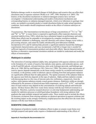 Radiation damage results in structural changes in both glasses and ceramics that can affect their
dissolution rates in aqueous solutions (Weber et al. 1997, 1998; Strachan et al. 2005). The
kinetics of the dissolution mechanisms in radiation-damaged ceramics have not been
investigated. A fundamental understanding and models of dissolution mechanisms and
corresponding kinetics in radiation-damaged materials, which cover laboratory to geologic time
scales, are needed to accurately predict or model dissolution behavior under actual repository
conditions. Such models should complement models on the effects of solution radiolysis on
dissolution.

Transmutations. The transmutation (via beta decay) of large concentrations of 137Cs+ to 137Ba2+
and 90Sr2+ to 90Zr4+ in waste forms is expected to significantly affect materials chemistry and
structural stability (Gray 1982), which may have substantial impact on performance and safety.
While these effects may be amenable to investigation by computer simulation methods,
experimental validation is challenging, since the chemistry and valence changes occur within a
pre-existing structure, and cannot be readily introduced by post-fabrication methods.
Incorporation of Cs and Sr radionuclides presents a significant radiation hazard that challenges
experimental characterization, and once incorporated, a half-life or longer time is needed for
sufficient ingrowth of transmutation products and observable effects. Special characterization
facilities or alternative experimental simulation methods are needed to understand and model the
effects of transmutation.

Radiolysis in solution

The interaction of ionizing radiation (alpha, beta, and gamma) with aqueous solutions can result
in the formation of a variety of reactive free radicals, ionic species, and molecular species, such
as the H and OH radicals, solvated electrons, nitric acid, hydrogen peroxide, and hydrogen gas
(Rai et al. 1980; McVay and Pederson 1981; Neta et al. 1988). The relative types and amounts of
reactive species depends dramatically on the linear energy transfer by excitation and ionization
in solution, so the primary yields in radiolytic species resulting from beta and gamma radiation
are significantly different than for alpha particles. The spatial extension of the radiation fields in
the aqueous near-field also depends on the type of radiation. Alpha and beta radiation extends
with decreasing dose to a few tens of microns and a few millimeters, respectively, from the
surface, while gamma radiation extends a much greater distances. Radiolytic yields are strongly
influenced by the presence of dissolved near-field components, such as Fe2+ or Ni2+, and reaction
rates of waste matrices may depend on the concentrations of oxidizing radicals and molecular
species. All these factors affect how waste forms interact with the near-field environment in a
repository. Therefore, a priority research direction is to develop fundamental understanding and
models for radiolytic processes at solid/liquid phase boundaries with strong radiation field
gradients that span multiple temporal and spatial scales. These models need to include the effects
of electronic excitations from ionizing radiation on chemical speciation in aqueous solutions and
the resulting impact on the strongly nonlinearly coupled processes that affect how the waste form
interacts with the near-field environment.

SCIENTIFIC CHALLENGES

Development of predictive models of radiation effects in glass or ceramic waste forms over
multiple temporal and spatial scales requires a fundamental understanding of the effects of


Appendix D: Panel-Specific Recommendation 5-4                                                     385
 