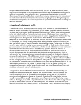 energy deposition into both the electronic and atomic structure on defect production, defect
migration, microstructural evolution, phase transformations, and thermodynamic properties. In
addition, transmutation from radioactive decay can cause significant changes in materials
chemistry and structural stability. Once a waste form is placed in a repository, the interaction of
the waste form with the environment involves complex coupled processes through an aqueous
environment; consequently, the chemical speciation in aqueous environments due to radiolysis is
critically important.

Interaction of radiation with solids

Electronic excitations induced by ionization energy losses in materials can cause trapping of
charge at defects and redox sensitive elements, as well as local changes in bonding and energy;
these can lead to permanent bond breakage and the formation of defects in the atomic structure
(solid state radiolysis), local changes in barriers to atomic diffusion, and phase instabilities.
Energy deposition into the atomic structure occurs by kinetic energy transfer that leads directly
to defect production through atomic displacements. While the basic processes of defect
production by ballistic collisions on the atomic structure are fairly well understood and modeled
by simulations, very little is known about residual defect migration and aggregation processes
after the ballistic phase of cascade formation and quench has ceased. Furthermore, the effects of
mixed covalent and ionic bonding in many ceramic materials on the dynamics of these atomic
processes are not understood. New interatomic potential models and improved codes are required
to simulation atomic dynamics in these mixed bonding systems. Moreover, even less is
understood about the effects of simultaneous ionization-induced electronic excitations on
ballistic defect production, defect migration, and damage accumulation processes. Little is
understood of how ionizing radiation creates defects directly or affects the kinetics of atomic
processes through enhanced defect diffusion or atomic mobility. Consequently, a great need
exists for revolutionary advances in understanding and modeling of radiation effects that address
the role of largely ionizing radiation (beta particles, alpha particles, and gamma rays), as well as
the simultaneous ionization and ballistic processes from alphas, heavy-atom recoil nuclei, or ion
beams used in simulation experiments. To achieve these, new experimental methods and
computational approaches need to be developed to study and model the coupling of electronic
excitations with atomic and molecular dynamics.

Energy transfer processes between atoms involve elastic collisions that are reasonably well
described by a screened interatomic potential, and the entire energy cascade (temporal and
spatial characteristics) can be simulated by computational approaches, such as empirical
potential molecular dynamics. However, the atomic dynamics of defect evolution between
cascade events and from cascade accumulation cannot be accurately simulated using current
methods. Worse yet, comparable computational methods that describe the entire energy transfer
cascade on the electronic structure do not currently exist, and methods to describe how local
electronic excitations affect atomic dynamics are unavailable. One of the barriers to developing a




386                                                    Appendix D: Panel-Specific Recommendation 5-4
 