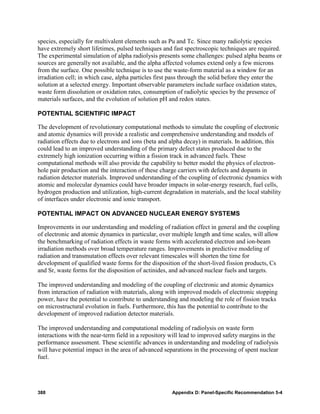 species, especially for multivalent elements such as Pu and Tc. Since many radiolytic species
have extremely short lifetimes, pulsed techniques and fast spectroscopic techniques are required.
The experimental simulation of alpha radiolysis presents some challenges: pulsed alpha beams or
sources are generally not available, and the alpha affected volumes extend only a few microns
from the surface. One possible technique is to use the waste-form material as a window for an
irradiation cell; in which case, alpha particles first pass through the solid before they enter the
solution at a selected energy. Important observable parameters include surface oxidation states,
waste form dissolution or oxidation rates, consumption of radiolytic species by the presence of
materials surfaces, and the evolution of solution pH and redox states.

POTENTIAL SCIENTIFIC IMPACT

The development of revolutionary computational methods to simulate the coupling of electronic
and atomic dynamics will provide a realistic and comprehensive understanding and models of
radiation effects due to electrons and ions (beta and alpha decay) in materials. In addition, this
could lead to an improved understanding of the primary defect states produced due to the
extremely high ionization occurring within a fission track in advanced fuels. These
computational methods will also provide the capability to better model the physics of electron-
hole pair production and the interaction of these charge carriers with defects and dopants in
radiation detector materials. Improved understanding of the coupling of electronic dynamics with
atomic and molecular dynamics could have broader impacts in solar-energy research, fuel cells,
hydrogen production and utilization, high-current degradation in materials, and the local stability
of interfaces under electronic and ionic transport.

POTENTIAL IMPACT ON ADVANCED NUCLEAR ENERGY SYSTEMS

Improvements in our understanding and modeling of radiation effect in general and the coupling
of electronic and atomic dynamics in particular, over multiple length and time scales, will allow
the benchmarking of radiation effects in waste forms with accelerated electron and ion-beam
irradiation methods over broad temperature ranges. Improvements in predictive modeling of
radiation and transmutation effects over relevant timescales will shorten the time for
development of qualified waste forms for the disposition of the short-lived fission products, Cs
and Sr, waste forms for the disposition of actinides, and advanced nuclear fuels and targets.

The improved understanding and modeling of the coupling of electronic and atomic dynamics
from interaction of radiation with materials, along with improved models of electronic stopping
power, have the potential to contribute to understanding and modeling the role of fission tracks
on microstructural evolution in fuels. Furthermore, this has the potential to contribute to the
development of improved radiation detector materials.

The improved understanding and computational modeling of radiolysis on waste form
interactions with the near-term field in a repository will lead to improved safety margins in the
performance assessment. These scientific advances in understanding and modeling of radiolysis
will have potential impact in the area of advanced separations in the processing of spent nuclear
fuel.




388                                                   Appendix D: Panel-Specific Recommendation 5-4
 