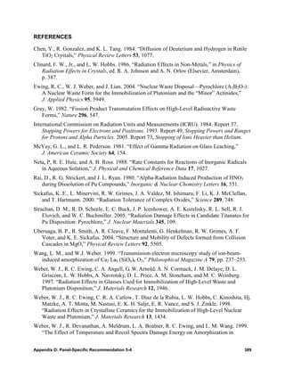 REFERENCES

Chen, Y., R. Gonzalez, and K. L. Tang. 1984. “Diffusion of Deuterium and Hydrogen in Rutile
   TiO2 Crystals,” Physical Review Letters 53, 1077.
Clinard, F. W., Jr., and L. W. Hobbs. 1986. “Radiation Effects in Non-Metals,” in Physics of
    Radiation Effects in Crystals, ed. R. A. Johnson and A. N. Orlov (Elsevier, Amsterdam),
    p. 387.
Ewing, R. C., W. J. Weber, and J. Lian. 2004. “Nuclear Waste Disposal—Pyrochlore (A2B2O7):
   A Nuclear Waste Form for the Immobilization of Plutonium and the “Minor” Actinides,”
   J. Applied Physics 95, 5949.
Gray, W. 1982. “Fission Product Transmutation Effects on High-Level Radioactive Waste
   Forms,” Nature 296, 547.
International Commission on Radiation Units and Measurements (ICRU). 1984. Report 37,
    Stopping Powers for Electrons and Positrons. 1993. Report 49, Stopping Powers and Ranges
    for Protons and Alpha Particles. 2005. Report 73, Stopping of Ions Heavier than Helium.
McVay, G. L., and L. R. Pederson. 1981. “Effect of Gamma Radiation on Glass Leaching,”
  J. American Ceramic Society 64, 154.
Neta, P, R. E. Huie, and A. B. Ross. 1988. “Rate Constants for Reactions of Inorganic Radicals
   in Aqueous Solution,” J. Physical and Chemical Reference Data 17, 1027.
Rai, D., R. G. Strickert, and J. L. Ryan. 1980. “Alpha-Radiation Induced Production of HNO3
   during Dissolution of Pu Compounds,” Inorganic & Nuclear Chemistry Letters 16, 551.
Sickafus, K. E., L. Minervini, R. W. Grimes, J. A. Valdez, M. Ishimaru, F. Li, K. J. McClellan,
   and T. Hartmann. 2000. “Radiation Tolerance of Complex Oxides,” Science 289, 748.
Strachan, D. M., R. D. Scheele, E. C. Buck, J. P. Icenhower, A. E. Kozelisky, R. L. Sell, R. J.
    Elovich, and W. C. Buchmiller. 2005. “Radiation Damage Effects in Candidate Titanates for
    Pu Disposition: Pyrochlore,” J. Nuclear Materials 345, 109.
Uberuaga, B. P., R. Smith, A. R. Cleave, F. Montalenti, G. Henkelman, R. W. Grimes, A. F.
   Voter, and K. E. Sickafus. 2004. “Structure and Mobility of Defects formed from Collision
   Cascades in MgO,” Physical Review Letters 92, 5505.
Wang, L. M., and W.J. Weber. 1999. “Transmission electron microscopy study of ion-beam-
  induced amorphization of Ca2 La8 (SiO4)6 O2,” Philosophical Magazine A 79, pp. 237–253.
Weber, W. J., R. C. Ewing, C. A. Angell, G. W. Arnold, A. N. Cormack, J. M. Delaye, D. L.
  Griscom, L. W. Hobbs, A. Navrotsky, D. L. Price, A. M. Stoneham, and M. C. Weinberg.
  1997. “Radiation Effects in Glasses Used for Immobilization of High-Level Waste and
  Plutonium Disposition,” J. Materials Research 12, 1946.
Weber, W. J., R. C. Ewing, C. R. A. Catlow, T. Diaz de la Rubia, L. W. Hobbs, C. Kinoshita, Hj.
  Matzke, A. T. Motta, M. Nastasi, E. K. H. Salje, E. R. Vance, and S. J. Zinkle. 1998.
  “Radiation Effects in Crystalline Ceramics for the Immobilization of High-Level Nuclear
  Waste and Plutonium,” J. Materials Research 13, 1434.
Weber, W. J., R. Devanathan, A. Meldrum, L. A. Boatner, R. C. Ewing, and L. M. Wang. 1999.
  “The Effect of Temperature and Recoil Spectra Damage Energy on Amorphization in


Appendix D: Panel-Specific Recommendation 5-4                                                  389
 