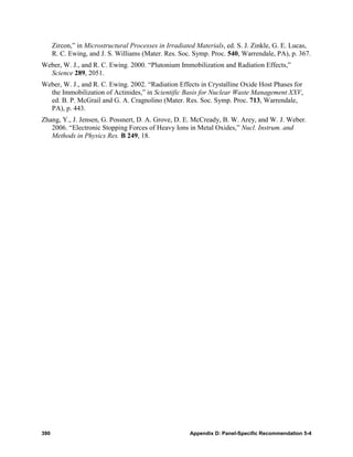 Zircon,” in Microstructural Processes in Irradiated Materials, ed. S. J. Zinkle, G. E. Lucas,
      R. C. Ewing, and J. S. Williams (Mater. Res. Soc. Symp. Proc. 540, Warrendale, PA), p. 367.
Weber, W. J., and R. C. Ewing. 2000. “Plutonium Immobilization and Radiation Effects,”
  Science 289, 2051.
Weber, W. J., and R. C. Ewing. 2002. “Radiation Effects in Crystalline Oxide Host Phases for
  the Immobilization of Actinides,” in Scientific Basis for Nuclear Waste Management XXV,
  ed. B. P. McGrail and G. A. Cragnolino (Mater. Res. Soc. Symp. Proc. 713, Warrendale,
  PA), p. 443.
Zhang, Y., J. Jensen, G. Possnert, D. A. Grove, D. E. McCready, B. W. Arey, and W. J. Weber.
   2006. “Electronic Stopping Forces of Heavy Ions in Metal Oxides,” Nucl. Instrum. and
   Methods in Physics Res. B 249, 18.




390                                                    Appendix D: Panel-Specific Recommendation 5-4
 