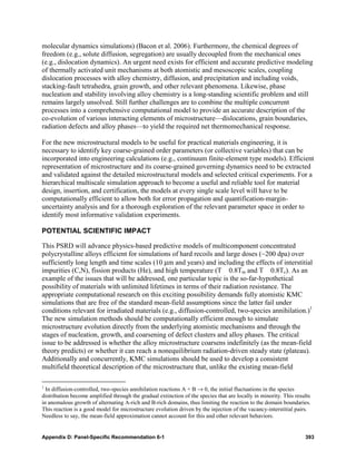 molecular dynamics simulations) (Bacon et al. 2006). Furthermore, the chemical degrees of
freedom (e.g., solute diffusion, segregation) are usually decoupled from the mechanical ones
(e.g., dislocation dynamics). An urgent need exists for efficient and accurate predictive modeling
of thermally activated unit mechanisms at both atomistic and mesoscopic scales, coupling
dislocation processes with alloy chemistry, diffusion, and precipitation and including voids,
stacking-fault tetrahedra, grain growth, and other relevant phenomena. Likewise, phase
nucleation and stability involving alloy chemistry is a long-standing scientific problem and still
remains largely unsolved. Still further challenges are to combine the multiple concurrent
processes into a comprehensive computational model to provide an accurate description of the
co-evolution of various interacting elements of microstructure—dislocations, grain boundaries,
radiation defects and alloy phases—to yield the required net thermomechanical response.

For the new microstructural models to be useful for practical materials engineering, it is
necessary to identify key coarse-grained order parameters (or collective variables) that can be
incorporated into engineering calculations (e.g., continuum finite-element type models). Efficient
representation of microstructure and its coarse-grained governing dynamics need to be extracted
and validated against the detailed microstructural models and selected critical experiments. For a
hierarchical multiscale simulation approach to become a useful and reliable tool for material
design, insertion, and certification, the models at every single scale level will have to be
computationally efficient to allow both for error propagation and quantification-margin-
uncertainty analysis and for a thorough exploration of the relevant parameter space in order to
identify most informative validation experiments.

POTENTIAL SCIENTIFIC IMPACT

This PSRD will advance physics-based predictive models of multicomponent concentrated
polycrystalline alloys efficient for simulations of hard recoils and large doses (~200 dpa) over
sufficiently long length and time scales (10 μm and years) and including the effects of interstitial
impurities (C,N), fission products (He), and high temperature (T 0.8Tm and T 0.8Tc). As an
example of the issues that will be addressed, one particular topic is the so-far-hypothetical
possibility of materials with unlimited lifetimes in terms of their radiation resistance. The
appropriate computational research on this exciting possibility demands fully atomistic KMC
simulations that are free of the standard mean-field assumptions since the latter fail under
conditions relevant for irradiated materials (e.g., diffusion-controlled, two-species annihilation.)1
The new simulation methods should be computationally efficient enough to simulate
microstructure evolution directly from the underlying atomistic mechanisms and through the
stages of nucleation, growth, and coarsening of defect clusters and alloy phases. The critical
issue to be addressed is whether the alloy microstructure coarsens indefinitely (as the mean-field
theory predicts) or whether it can reach a nonequilibrium radiation-driven steady state (plateau).
Additionally and concurrently, KMC simulations should be used to develop a consistent
multifield theoretical description of the microstructure that, unlike the existing mean-field

1
  In diffusion-controlled, two-species annihilation reactions A + B → 0, the initial fluctuations in the species
distribution become amplified through the gradual extinction of the species that are locally in minority. This results
in anomalous growth of alternating A-rich and B-rich domains, thus limiting the reaction to the domain boundaries.
This reaction is a good model for microstructure evolution driven by the injection of the vacancy-interstitial pairs.
Needless to say, the mean-field approximation cannot account for this and other relevant behaviors.


Appendix D: Panel-Specific Recommendation 6-1                                                                      393
 