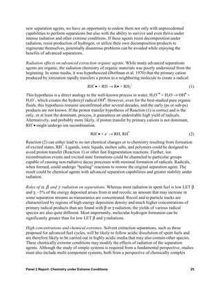 new separation agents, we have an opportunity to endow them not only with unprecedented
capabilities to perform separations but also with the ability to survive and even thrive under
intense radiation and other extreme conditions. If these agents resist decomposition under
radiation, resist production of hydrogen, or utilize their own decomposition products to
regenerate themselves, potentially disastrous problems can be avoided while enjoying the
benefits of advanced separations.

Radiation effects on advanced extraction organic agents. While many advanced separations
agents are organic, the radiation chemistry of organic materials was poorly understood from the
beginning. In some media, it was hypothesized (Dorfman et al. 1970) that the primary cation
produced by ionization rapidly transfers a proton to a neighboring molecule to create a radical:

                                     RH+• + RH → R• + RH2+                                       (1)
This hypothesis is a direct analogy to the well-known process in water, H2O+• + H2O → OH• +
H3O+, which creates the hydroxyl radical OH•. However, even for the best-studied pure organic
fluids, this hypothesis remains unconfirmed after several decades, and the early (ps or sub-ps)
products are not known. If the proton transfer hypothesis of Reaction (1) is correct and is the
only, or at least the dominant, process, it guarantees an undesirable high yield of radicals.
Alternatively, and probably more likely, if proton transfer by primary cations is not dominant,
RH+• might undergo ion recombination.
                                       RH+• + e- → RH, RH*                                       (2)
Reaction (2) can either lead to no net chemical changes or to chemistry resulting from formation
of excited states, RH*. Ligands, ionic liquids, molten salts, and polymers could be designed to
avoid proton transfer (Reaction 1) or other fast fragmentation reactions. Further, ion
recombination events and excited state formations could be channeled to particular groups
capable of causing non-radiative decay processes with minimal formation of radicals. Radicals,
when formed, could undergo “healing” reactions to restore the original separation agent. The
result could be chemical agents with advanced separation capabilities and greater stability under
radiation.

Roles of α, β, and γ radiation on separations. Whereas most radiation in spent fuel is low LET β
and γ, ~5% of the energy deposited arises from α and recoils; an amount that may increase in
some separation streams as transuranics are concentrated. Recoil and α-particle tracks are
characterized by regions of high-energy deposition density and much higher concentrations of
primary radical products than are found with β or γ radiation; the yields of various radical
species are also quite different. Most importantly, molecular hydrogen formation can be
significantly greater than for low LET β and γ radiations.

High concentrations and chemical extremes. Solvent extraction separations, such as those
proposed for advanced fuel cycles, will be likely to follow acidic dissolution of spent fuels and
are therefore likely to be carried out in highly acidic media that may also contain other species.
These chemically extreme conditions may modify the effects of radiation of the separation
agents. Although the study of simple systems is required from a fundamental perspective, studies
must also include multi-component systems, both from a perspective of chemically complex


Panel 2 Report: Chemistry under Extreme Conditions                                               25
 
