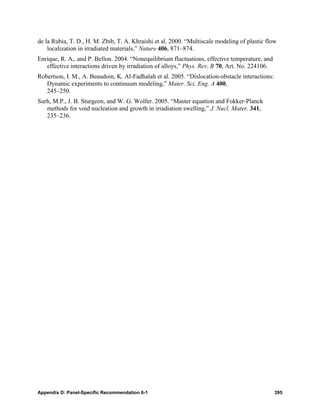 de la Rubia, T. D., H. M. Zbib, T. A. Khraishi et al. 2000. “Multiscale modeling of plastic flow
    localization in irradiated materials,” Nature 406, 871–874.
Enrique, R. A,. and P. Bellon. 2004. “Nonequilibrium fluctuations, effective temperature, and
   effective interactions driven by irradiation of alloys,” Phys. Rev. B 70, Art. No. 224106.
Robertson, I. M., A. Beaudoin, K. Al-Fadhalah et al. 2005. “Dislocation-obstacle interactions:
   Dynamic experiments to continuum modeling,” Mater. Sci. Eng. A 400,
   245–250.
Surh, M.P., J. B. Sturgeon, and W. G. Wolfer. 2005. “Master equation and Fokker-Planck
   methods for void nucleation and growth in irradiation swelling,” J. Nucl. Mater. 341,
   235–236.




Appendix D: Panel-Specific Recommendation 6-1                                                    395
 