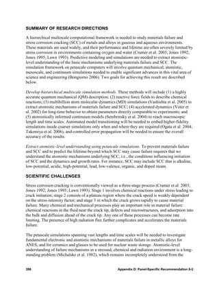 SUMMARY OF RESEARCH DIRECTIONS

A hierarchical multiscale computational framework is needed to study materials failure and
stress corrosion cracking (SCC) of metals and alloys in gaseous and aqueous environments.
These materials are used widely, and their performance and lifetime are often severely limited by
stress corrosion in environments containing oxygen and water (Cramer et al. 2003; Jones 1992;
Jones 1995; Lawn 1993). Predictive modeling and simulations are needed to extract atomistic-
level understanding of the basic mechanisms underlying materials failure and SCC. The
simulation framework on petascale computers will involve quantum mechanical, atomistic,
mesoscale, and continuum simulations needed to enable significant advances in this vital area of
science and engineering (Bongiorno 2006). Two goals for achieving this result are described
below.

Develop hierarchical multiscale simulation methods. These methods will include (1) a highly
accurate quantum mechanical (QM) description; (2) reactive force fields to describe chemical
reactions; (3) multibillion atom molecular dynamics (MD) simulations (Vashishta et al. 2005) to
extract atomistic mechanisms of materials failure and SCC; (4) accelerated dynamics (Voter et
                                                                                       8




al. 2002) for long-time behavior to obtain parameters directly comparable to experiments; and
(5) atomistically informed continuum models (Serebrinsky et al. 2004) to reach macroscopic
                                              9




length and time scales. Automated model transitioning will be needed to embed higher-fidelity
simulations inside coarser simulations only when and where they are required (Ogata et al. 2004;
Takemiya et al. 2006), and controlled error propagation will be needed to ensure the overall
accuracy of the results.

Extract atomistic-level understanding using petascale simulations. To prevent materials failure
and SCC and to predict the lifetime beyond which SCC may cause failure requires that we
understand the atomistic mechanisms underlying SCC, i.e., the conditions influencing initiation
of SCC and the dynamics and growth rates. For instance, SCC may include SCC that is alkaline,
low-potential, acidic, high-potential, lead, low-valence, organic, and doped steam.

SCIENTIFIC CHALLENGES

Stress corrosion cracking is conventionally viewed as a three-stage process (Cramer et al. 2003;
Jones 1992; Jones 1995; Lawn 1993). Stage 1 involves chemical reactions under stress leading to
crack initiation; stage 2 consists of a plateau region where the crack speed is weakly dependent
on the stress-intensity factor; and stage 3 in which the crack grows rapidly to cause material
failure. Many chemical and mechanical processes play an important role in material failure:
chemical reactions in the fluid near the crack tip, defects and microstructures, and adsorption into
the bulk and diffusion ahead of the crack tip. Any one of these processes can become rate
limiting. The presence of high radiation flux further complicates and accelerates the materials
failure.

The petascale simulations spanning vast lengths and time scales will be needed to investigate
fundamental electronic and atomistic mechanisms of materials failure in metallic alloys for
ANES, and for ceramics and glasses to be used for nuclear waste storage. Atomistic-level
understanding of failure mechanisms in a stressed, chemical and radiation environment is a long-
standing problem (Michalske et al. 1982), which remains incompletely understood from the


398                                                   Appendix D: Panel-Specific Recommendation 6-2
 
