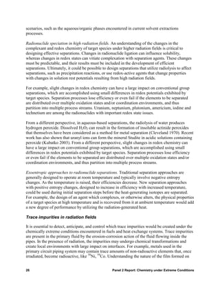 scenarios, such as the aqueous/organic phases encountered in current solvent extractions
processes.

Radionuclide speciation in high radiation fields. An understanding of the changes in the
complexant and redox chemistry of target species under higher radiation fields is critical to
designing effective separations. Changes in radionuclide ligation can influence solubility,
whereas changes in redox states can vitiate complexation with separation agents. These changes
must be predictable, and their results must be included in the development of efficient
separations. Ultimately, it could be possible to design separations that utilize radiolysis to affect
separations, such as precipitation reactions, or use redox-active agents that change properties
with changes in solution rest potentials resulting from high radiation fields.

For example, slight changes in redox chemistry can have a large impact on conventional group
separations, which are accomplished using small differences in redox potentials exhibited by
target species. Separation processes lose efficiency or even fail if the elements to be separated
are distributed over multiple oxidation states and/or coordination environments, and thus
partition into multiple process streams. Uranium, neptunium, plutonium, americium, iodine and
technetium are among the radionuclides with important redox state issues.

From a different perspective, in aqueous-based separations, the radiolysis of water produces
hydrogen peroxide. Dissolved H2O2 can result in the formation of insoluble actinide peroxides
that themselves have been considered as a method for metal separation (Cleveland 1970). Recent
work has also shown that uranyl ions can form the mineral Studite in acidic solutions containing
peroxide (Kubatko 2003). From a different perspective, slight changes in redox chemistry can
have a large impact on conventional group separations, which are accomplished using small
differences in redox potentials exhibited by target species. Separation processes lose efficiency
or even fail if the elements to be separated are distributed over multiple oxidation states and/or
coordination environments, and thus partition into multiple process streams.

Exoentropic approaches to radionuclide separations. Traditional separation approaches are
generally designed to operate at room temperature and typically involve negative entropy
changes. As the temperature is raised, their efficiencies decrease. New separation approaches
with positive entropy changes, designed to increase in efficiency with increased temperature,
could be used during initial separation steps before the heat-generating isotopes are separated.
For example, the design of an agent which complexes, or otherwise alters, the physical properties
of a target species at high temperature and is recovered from it at ambient temperature would add
a new degree of performance by utilizing the radiation-generated heat.

Trace impurities in radiation fields

It is essential to detect, anticipate, and control which trace impurities would be created under the
chemically extreme conditions encountered in fuels and heat exchange systems. Trace impurities
are present in the primary fluid by the erosion-corrosion action of the fluid flowing inside the
pipes. In the presence of radiation, the impurities may undergo chemical transformations and
create local environments with large impact on interfaces. For example, metals used in the
primary circuit piping system may contain trace amounts of non-radioactive elements that, once
irradiated, become radioactive, like 58Ni, 59Co. Understanding the nature of the film formed on


26                                                  Panel 2 Report: Chemistry under Extreme Conditions
 