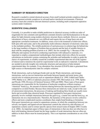 SUMMARY OF RESEARCH DIRECTION

Research is needed to extend chemical accuracy from small isolated actinide complexes through
multicomponent actinide complexes in solvated and/or interfacial environments. Chemical
accuracy must also extend to relevant chemical systems, including multi-component separation
systems under irradiation.

SCIENTIFIC CHALLENGES

Currently, it is possible to make reliable predictions to chemical accuracy (within an order of
magnitude) for rate constants and equilibrium constants (kinetics and thermodynamics) in the gas
phase for light elements using modern electronic structure theory methods. However, accurate
calculations of heavy elements are very difficult and require the use of large basis sets and
appropriate correlation treatments. In addition, issues exist in the treatment of relativistic effects,
both spin orbit and scalar, and in the potentially multi-reference character of electronic states due
to the multiplet problem. The reliable prediction of such processes in solution lags far behind due
to the large numbers of degrees of freedom that are present and the lack of suitable theories to
deal with the sampling problem (Garrett et al. 2005). See for example Fig. 1. Because of the
difficulty and expense involved in conducting experiments with radioactive materials, it is
important to employ computational methodologies that include relativistic effects for accurate
calculations on molecular systems containing the actinides and lanthanides in order to guide the
choice of experiments, to reliably extend the available experimental data into all of the regimes
of interest and to minimize the need for experimental work on radioactive materials. Calculations
are needed to provide insights into molecular structures and speciation to help interpret
experimental data; for example, X-ray absorption fine structure (EXAFS) data is generated from
light sources or thermodynamic data for complex solutions.

Weak interactions, such as hydrogen bonds and van der Waals interactions, and stronger
interactions, such as ion-ion interactions and bonds between ligands and metal atoms, play
crucial roles in solution processes such as separations (Bond et al. 1999; Liddell and Chaiko
1999; Mathur et al. 2001) or radiolytic processes (Jonah 1995; McCracken et al. 1998; Spinks
and Woods 1990; Division of Chemical Sciences 1998 and 2000). These types of host-guest
interactions are responsible for the formation of molecular complexes without creating a
“chemical” bond (e.g., the amount of electron sharing between the interacting species is small
compared to covalent bonds). Because these interactions are relatively weak, except in the case
of cation/anion interactions, the processes of making and breaking these bonds are usually more
facile and reversible than chemical bonds. Processes regulated by host-guest interactions
generally involve multiple interactions between the guest (e.g., a metal ion) and the host (e.g., an
interaction site on a macromolecule). Therefore, the dynamics of the process involve collective
effects and more complicated reaction coordinates than simple bond breaking or formation.
Host-guest interactions are central to separations systems, in which the competition between ion-
solvent, ion-ligand, and ligand-solvent interactions controls the selectivity and efficiency of
separations systems used to extract specific species from mixed wastes (Choppin 2005; Cocalia
et al. 2006). An important aspect of these types of interactions is that one does not often have to
deal with breaking chemical bonds but the large number of weak interactions that are often not
additive in their effects must be treated properly. This is an important consideration as one of the
most


404                                                     Appendix D: Panel-Specific Recommendation 6-3
 