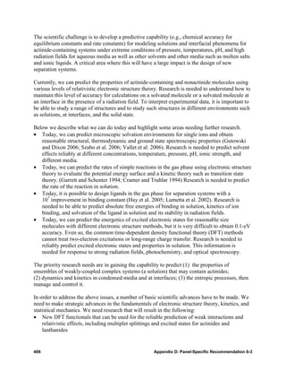 The scientific challenge is to develop a predictive capability (e.g., chemical accuracy for
equilibrium constants and rate constants) for modeling solutions and interfacial phenomena for
actinide-containing systems under extreme conditions of pressure, temperatures, pH, and high
radiation fields for aqueous media as well as other solvents and other media such as molten salts
and ionic liquids. A critical area where this will have a large impact is the design of new
separation systems.

Currently, we can predict the properties of actinide-containing and nonactinide molecules using
various levels of relativistic electronic structure theory. Research is needed to understand how to
maintain this level of accuracy for calculations on a solvated molecule or a solvated molecule at
an interface in the presence of a radiation field. To interpret experimental data, it is important to
be able to study a range of structures and to study such structures in different environments such
as solutions, at interfaces, and the solid state.

Below we describe what we can do today and highlight some areas needing further research.
• Today, we can predict microscopic solvation environments for single ions and obtain
   reasonable structural, thermodynamic and ground state spectroscopic properties (Gutowski
   and Dixon 2006; Szabo et al. 2006; Vallet et al. 2006). Research is needed to predict solvent
   effects reliably at different concentrations, temperature, pressure, pH, ionic strength, and
   different media.
• Today, we can predict the rates of simple reactions in the gas phase using electronic structure
   theory to evaluate the potential energy surface and a kinetic theory such as transition state
   theory. (Garrett and Schenter 1994; Cramer and Truhlar 1994) Research is needed to predict
   the rate of the reaction in solution.
• Today, it is possible to design ligands in the gas phase for separation systems with a
   107 improvement in binding constant (Hay et al. 2005; Lumetta et al. 2002). Research is
   needed to be able to predict absolute free energies of binding in solution, kinetics of ion
   binding, and solvation of the ligand in solution and its stability in radiation fields.
• Today, we can predict the energetics of excited electronic states for reasonable size
   molecules with different electronic structure methods, but it is very difficult to obtain 0.1-eV
   accuracy. Even so, the common time-dependent density functional theory (DFT) methods
   cannot treat two-electron excitations or long-range charge transfer. Research is needed to
   reliably predict excited electronic states and properties in solution. This information is
   needed for response to strong radiation fields, photochemistry, and optical spectroscopy.

The priority research needs are in gaining the capability to predict (1) the properties of
ensembles of weakly-coupled complex systems (a solution) that may contain actinides;
(2) dynamics and kinetics in condensed media and at interfaces; (3) the entropic processes, then
manage and control it.

In order to address the above issues, a number of basic scientific advances have to be made. We
need to make strategic advances in the fundamentals of electronic structure theory, kinetics, and
statistical mechanics. We need research that will result in the following:
• New DFT functionals that can be used for the reliable prediction of weak interactions and
    relativistic effects, including multiplet splittings and excited states for actinides and
    lanthanides


406                                                     Appendix D: Panel-Specific Recommendation 6-3
 