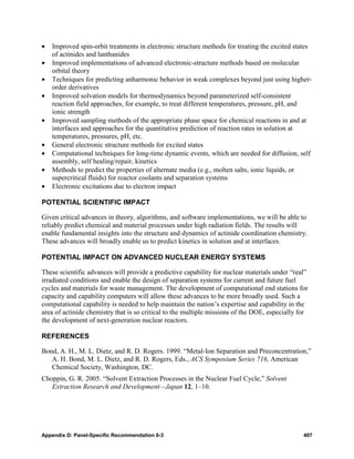 •   Improved spin-orbit treatments in electronic structure methods for treating the excited states
    of actinides and lanthanides
•   Improved implementations of advanced electronic-structure methods based on molecular
    orbital theory
•   Techniques for predicting anharmonic behavior in weak complexes beyond just using higher-
    order derivatives
•   Improved solvation models for thermodynamics beyond parameterized self-consistent
    reaction field approaches, for example, to treat different temperatures, pressure, pH, and
    ionic strength
•   Improved sampling methods of the appropriate phase space for chemical reactions in and at
    interfaces and approaches for the quantitative prediction of reaction rates in solution at
    temperatures, pressures, pH, etc.
•   General electronic structure methods for excited states
•   Computational techniques for long-time dynamic events, which are needed for diffusion, self
    assembly, self healing/repair, kinetics
•   Methods to predict the properties of alternate media (e.g., molten salts, ionic liquids, or
    supercritical fluids) for reactor coolants and separation systems
•   Electronic excitations due to electron impact

POTENTIAL SCIENTIFIC IMPACT

Given critical advances in theory, algorithms, and software implementations, we will be able to
reliably predict chemical and material processes under high radiation fields. The results will
enable fundamental insights into the structure and dynamics of actinide coordination chemistry.
These advances will broadly enable us to predict kinetics in solution and at interfaces.

POTENTIAL IMPACT ON ADVANCED NUCLEAR ENERGY SYSTEMS

These scientific advances will provide a predictive capability for nuclear materials under “real”
irradiated conditions and enable the design of separation systems for current and future fuel
cycles and materials for waste management. The development of computational end stations for
capacity and capability computers will allow these advances to be more broadly used. Such a
computational capability is needed to help maintain the nation’s expertise and capability in the
area of actinide chemistry that is so critical to the multiple missions of the DOE, especially for
the development of next-generation nuclear reactors.

REFERENCES

Bond, A. H., M. L. Dietz, and R. D. Rogers. 1999. “Metal-Ion Separation and Preconcentration,”
   A. H. Bond, M. L. Dietz, and R. D. Rogers, Eds., ACS Symposium Series 716, American
   Chemical Society, Washington, DC.
Choppin, G. R. 2005. “Solvent Extraction Processes in the Nuclear Fuel Cycle,” Solvent
   Extraction Research and Development—Japan 12, 1–10.




Appendix D: Panel-Specific Recommendation 6-3                                                   407
 