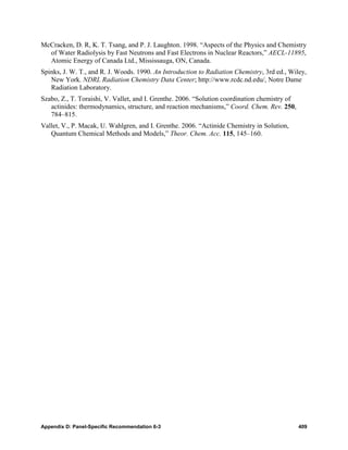 McCracken, D. R, K. T. Tsang, and P. J. Laughton. 1998. “Aspects of the Physics and Chemistry
  of Water Radiolysis by Fast Neutrons and Fast Electrons in Nuclear Reactors,” AECL-11895,
  Atomic Energy of Canada Ltd., Mississauga, ON, Canada.
Spinks, J. W. T., and R. J. Woods. 1990. An Introduction to Radiation Chemistry, 3rd ed., Wiley,
   New York. NDRL Radiation Chemistry Data Center; http://www.rcdc.nd.edu/, Notre Dame
   Radiation Laboratory.
Szabo, Z., T. Toraishi, V. Vallet, and I. Grenthe. 2006. “Solution coordination chemistry of
   actinides: thermodynamics, structure, and reaction mechanisms,” Coord. Chem. Rev. 250,
   784–815.
Vallet, V., P. Macak, U. Wahlgren, and I. Grenthe. 2006. “Actinide Chemistry in Solution,
   Quantum Chemical Methods and Models,” Theor. Chem. Acc. 115, 145–160.




Appendix D: Panel-Specific Recommendation 6-3                                                  409
 