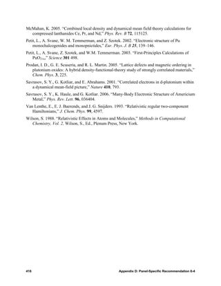 McMahan, K. 2005. “Combined local density and dynamical mean field theory calculations for
  compressed lanthanides Ce, Pr, and Nd,” Phys. Rev. B 72, 115125.
Petit, L., A. Svane, W. M. Temmerman, and Z. Szotek. 2002. “Electronic structure of Pu
    monochalcogenides and monopnictides,” Eur. Phys. J. B 25, 139–146.
Petit, L., A. Svane, Z. Szotek, and W.M. Temmerman. 2003. “First-Principles Calculations of
    PuO2±x,” Science 301 498.
Prodan, I. D., G. E. Scuseria, and R. L. Martin. 2005. “Lattice defects and magnetic ordering in
   plutonium oxides: A hybrid density-functional-theory study of strongly correlated materials,”
   Chem. Phys. 3, 225.
Savrasov, S. Y., G. Kotliar, and E. Abrahams. 2001. “Correlated electrons in d-plutonium within
   a dynamical mean-field picture,” Nature 410, 793.
Savrasov, S. Y., K. Haule, and G. Kotliar. 2006. “Many-Body Electronic Structure of Americium
   Metal,” Phys. Rev. Lett. 96, 036404.
Van Lenthe, E., E. J. Baerends, and J. G. Snijders. 1993. “Relativistic regular two-component
   Hamiltonians,” J. Chem. Phys. 99, 4597.
Wilson, S. 1988. “Relativistic Effects in Atoms and Molecules,” Methods in Computational
   Chemistry, Vol. 2, Wilson, S., Ed., Plenum Press, New York.




416                                                  Appendix D: Panel-Specific Recommendation 6-4
 
