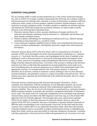 SCIENTIFIC CHALLENGES

We are currently unable to make accurate predictions for a wide variety of processes that play
key roles in ANES. For example, scientists cannot predict the following: the evolution of defects
and microstructure for materials (fuel, structural, or waste) in the presence of radiation; diffusion,
coalescence and/or release of fission products; radiation resistance; thermal transport; creep; or
chemistry in complex multiphase media. To enable a predictive capability for actinide chemistry
and materials for ANES that includes true uncertainty estimates, we need to make scientific
advances in the following three interrelated areas:
1. Electronic structure theory to allow accurate calculations of energies and forces for
   molecules and materials containing f-electron elements (i.e., lanthanides and actinides) and
   other strongly correlated systems.
2. Predictive-quality methodology for simulating activated processes (e.g., radiation damage
   annealing) on long timescales (e.g., seconds to years).
3. A true multiscale simulation capability based on robust, error-controlled links between the
   various simulation methodologies with disparate timescales, length scales and/or physical
   descriptions.

Electronic structure theory (EST) is the base (finest scale) in a hierarchical set of models. In
principle, if EST can be developed to the point of giving quantitative predictions (i.e., chemical
accuracy of ~1 kcal/mol), then this accuracy can be propagated up the chain of methods (a key
challenge in itself, as discussed below) to successively increasing spatial and temporal scales
(Fig. 1). Then, each level of modeling would yield predictions that can be used in the rational
design of nuclear materials and processes. Conversely, if the accuracy is lacking at the electronic
structure level, there is little hope that quantitatively accurate predictions can be made at any
level of modeling unless the necessary parameters are available from experimental results with
appropriate error bars. For actinide materials, this is the present situation. As discussed
elsewhere, the 5f electrons continue to represent a serious challenge to the very best electronic
structure treatments, and quantitative accuracy is simply not possible at the present time. This 5f
electron issue, then, represents the first broken link in the multiscale hierarchy, and it is a major
research priority.

Electronic structure calculations provide structural and energetic information, which is
essentially time independent. With the introduction of time-dependent equations, the second
critical issue becomes extending the timescale while maintaining the quantitative electronic
structure reliability. Thus, the next level in the hierarchy is atom-based [e.g., molecular dynamics
(MD)] simulation methods. In principle, this should be a straightforward transfer of information
across scales. The atomic forces for a particular configuration can be calculated using electronic
structure theory and are provided to the MD integrator at each time step, as in the ab initio MD
approach or the Car-Parinello approach. This procedure does work, and has been exploited
effectively for studies of short time processes in solids and solution. However, due to the
expense of the EST force evaluation, this type of simulation is typically limited to thousands of
MD time steps corresponding to tens of picoseconds of real time. On the other hand, the most
common way to employ MD is to use empirically based force fields, either those derived from
molecular mechanics used so successfully in organic and biological systems or embedded atom
model force fields, which are used successfully in solid state simulations of materials. A problem
with these approaches is that universal force fields with guaranteed levels of accuracy exist only


418                                                     Appendix D: Panel-Specific Recommendation 6-5
 