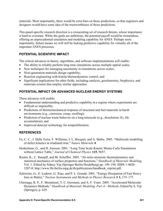 materials. Most importantly, there would be error bars on those predictions, so that engineers and
designers would have some idea of the trustworthiness of those predictions.

This panel-specific research direction is a crosscutting set of research thrusts, whose importance
is hard to overstate. While the goals are ambitious, the potential payoff would be tremendous,
offering an unprecedented simulation and modeling capability for ANES. Perhaps more
importantly, failure means we will still be lacking predictive capability for virtually all of the
important ANES processes.

POTENTIAL SCIENTIFIC IMPACT

The critical advances in theory, algorithms, and software implementations will enable:
• The ability to reliably perform long time simulations across multiple spatial scales;
• New techniques for managing uncertainty in simulations across scales;
• Next-generation materials design capability;
• Reaction engineering with kinetic/thermodynamic control; and
• Significant implications for other fields, including catalysis, geochemistry, biophysics, and
   materials science that employ similar approaches.

POTENTIAL IMPACT ON ADVANCED NUCLEAR ENERGY SYSTEMS

These advances will enable:
• Fundamental understanding and predictive capability in a regime where experiments are
   difficult or impossible;
• Predictions of thermomechanical response of structural and fuel materials in harsh
   environments (e.g., corrosion, creep, swelling);
• Prediction of nuclear waste behavior on a long timescale (e.g., dissolution; H2, He
   accumulation); and
• Improved detector technology for nonproliferation.

REFERENCES

Fu, C. C., J. Dalla Torre, F. Willaime, J. L. Bocquet, and A. Barbu. 2005. “Multiscale modelling
    of defect kinetics in irradiated iron,” Nature Materials 4.
Henkelman, G., and H. Jonsson. 2001. “Long Time Scale Kinetic Monte Carlo Simulations
   without Lattice Table,” Journal of Chemical Physics 115, 9657.
Reuter, K., C. Stampfl, and M. Scheffler. 2005. “Ab initio atomistic thermodynamics and
   statistical mechanics of surface properties and functions,” Handbook of Materials Modeling,
   Vol. 1. Edited by Sidney Yip (Springer Berlin Heidelberg) pp. 149–194. ISBN 1-4020-
   3287-0. http://www.fhi-berlin.mpg.de/th/publications/handbook_reprint.pdf.
Schiwietz, G., E. Luderer, G. Xiao, and P. L. Grande. 2001. “Energy Dissipation of Fast Heavy
   Ions in Matter,” Nuclear Instruments and Methods in Physics Research B 1, 175–177.
Uberuaga, B. P., F. Montalenti, T. C. Germann, and A. F. Voter. 2005. “Accelerated Molecular
   Dynamics Methods,” Handbook of Materials Modeling, Part A—Methods, Edited by S. Yip
   (Springer), p. 629.


Appendix D: Panel-Specific Recommendation 6-5                                                   421
 