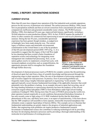 PANEL 3 REPORT: SEPARATIONS SCIENCE

CURRENT STATUS

More than 60 years have elapsed since operation of the first industrial-scale actinide separations
process for the recovery of plutonium was initiated. The earliest processes (McKay 1984), based
first on precipitation methods and then on solvent extractions from concentrated salt media, were
comparatively inefficient and generated considerable waste volumes. The PUREX process
(McKay 1990), first deployed 50 years ago, improved both features significantly, including a
50-fold reduction in waste production (Hunter 1993). In fact, PUREX remains the method of
choice in other countries for commercial fuel reprocessing to recover and recycle plutonium and
uranium. During the last 50 years, considerable operational
experience has been gained, though mistakes, as judged now
in hindsight, have been made along the way. The current
legacy of defense wastes and intractable environmental
contamination in the United States is one of the by-products
of that 60-year development period (DOE 1997) (Fig. 1). It is
reasonable to suggest that this legacy of the Cold War might
be less daunting had there existed a better foundation of
separation science and technology for integrating waste
management into irradiated fuel processing. Now, as our
nation gathers resolve to implement a closed fuel cycle, with
increased emphasis on priorities such as nonproliferation, the     Figure 1: At the Hanford site,
                                                                   53 million gallons of high-level
opportunity presents itself to strengthen this foundation          radioactive and chemical waste are
through further discovery.                                         stored in 177 underground tanks.

Development of chemical processes (such as PUREX) for complex systems like the partitioning
of dissolved spent fuel start from a base of scientific knowledge and then proceed through the
engineering stage to plant operation. Often, the rate of development of processing outpaces the
rate of science support for such processes. In practice, fixes to processing problems are
frequently made using a lengthy Edisonian approach or engineering “work-arounds.” This
approach typically occurs because fundamental knowledge of the applicable chemistry that could
potentially solve the problem is lacking. As an example relevant to spent fuel recycling, one of
the long-standing limitations in reprocessing chemistry has been the tendency of the solvent
extraction reagent tributyl phosphate (TBP) to form third phases under high solvent loading
conditions (Vandegrift 1984). During more than 50 years of PUREX processing the world over,
plant operators learned empirically to avoid conditions that promoted third-phase formation. It
has only recently come to light using a U.S. DOE irradiation facility that the third-phase
phenomenon in this case, and likely most cases, is an aspect of nanochemistry. It has been shown
that the TBP complexes self-assemble to form separate, immiscible structured nanophases that
ultimately create a separate liquid phase (Chiarizia 2003a). This example serves to illustrate that
fundamental understanding can greatly improve the progress of industrial applications and,
further, that engineering-scale problems can inspire productive fundamental research.
Investments in fundamental science also contribute to reducing technological risk by providing
the basis for developing alternative processes and by providing a thorough understanding of the
molecular-level performance of existing processes.


Panel 3 Report: Separations Science                                                                29
 