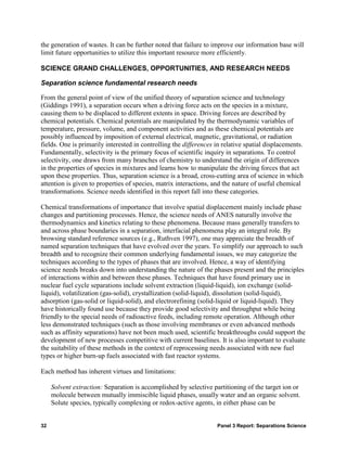 the generation of wastes. It can be further noted that failure to improve our information base will
limit future opportunities to utilize this important resource more efficiently.

SCIENCE GRAND CHALLENGES, OPPORTUNITIES, AND RESEARCH NEEDS

Separation science fundamental research needs

From the general point of view of the unified theory of separation science and technology
(Giddings 1991), a separation occurs when a driving force acts on the species in a mixture,
causing them to be displaced to different extents in space. Driving forces are described by
chemical potentials. Chemical potentials are manipulated by the thermodynamic variables of
temperature, pressure, volume, and component activities and as these chemical potentials are
possibly influenced by imposition of external electrical, magnetic, gravitational, or radiation
fields. One is primarily interested in controlling the differences in relative spatial displacements.
Fundamentally, selectivity is the primary focus of scientific inquiry in separations. To control
selectivity, one draws from many branches of chemistry to understand the origin of differences
in the properties of species in mixtures and learns how to manipulate the driving forces that act
upon these properties. Thus, separation science is a broad, cross-cutting area of science in which
attention is given to properties of species, matrix interactions, and the nature of useful chemical
transformations. Science needs identified in this report fall into these categories.

Chemical transformations of importance that involve spatial displacement mainly include phase
changes and partitioning processes. Hence, the science needs of ANES naturally involve the
thermodynamics and kinetics relating to these phenomena. Because mass generally transfers to
and across phase boundaries in a separation, interfacial phenomena play an integral role. By
browsing standard reference sources (e.g., Ruthven 1997), one may appreciate the breadth of
named separation techniques that have evolved over the years. To simplify our approach to such
breadth and to recognize their common underlying fundamental issues, we may categorize the
techniques according to the types of phases that are involved. Hence, a way of identifying
science needs breaks down into understanding the nature of the phases present and the principles
of interactions within and between these phases. Techniques that have found primary use in
nuclear fuel cycle separations include solvent extraction (liquid-liquid), ion exchange (solid-
liquid), volatilization (gas-solid), crystallization (solid-liquid), dissolution (solid-liquid),
adsorption (gas-solid or liquid-solid), and electrorefining (solid-liquid or liquid-liquid). They
have historically found use because they provide good selectivity and throughput while being
friendly to the special needs of radioactive feeds, including remote operation. Although other
less demonstrated techniques (such as those involving membranes or even advanced methods
such as affinity separations) have not been much used, scientific breakthroughs could support the
development of new processes competitive with current baselines. It is also important to evaluate
the suitability of these methods in the context of reprocessing needs associated with new fuel
types or higher burn-up fuels associated with fast reactor systems.

Each method has inherent virtues and limitations:

     Solvent extraction: Separation is accomplished by selective partitioning of the target ion or
     molecule between mutually immiscible liquid phases, usually water and an organic solvent.
     Solute species, typically complexing or redox-active agents, in either phase can be


32                                                                 Panel 3 Report: Separations Science
 